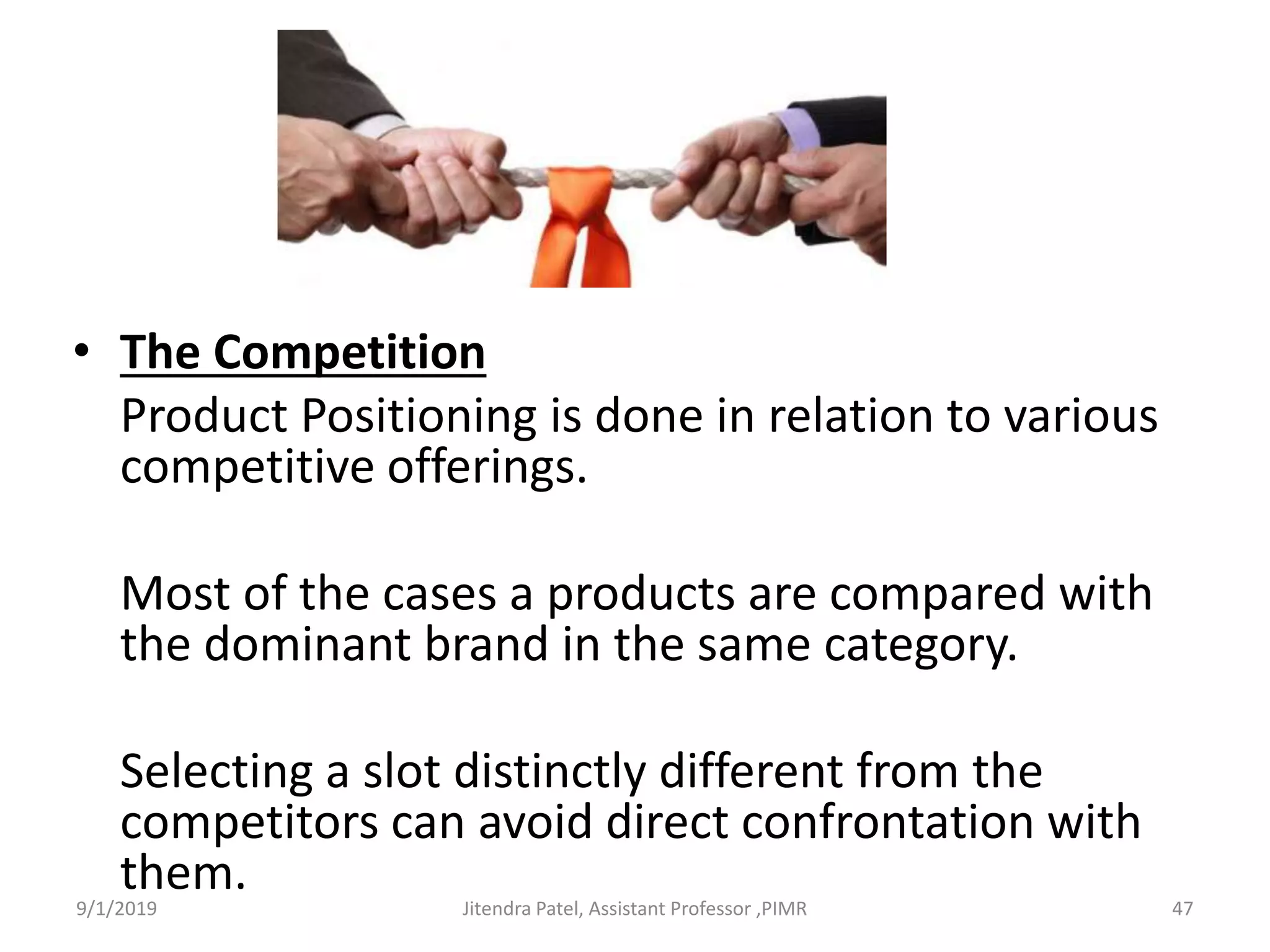 • The Competition
Product Positioning is done in relation to various
competitive offerings.
Most of the cases a products are compared with
the dominant brand in the same category.
Selecting a slot distinctly different from the
competitors can avoid direct confrontation with
them.9/1/2019 47Jitendra Patel, Assistant Professor ,PIMR
 