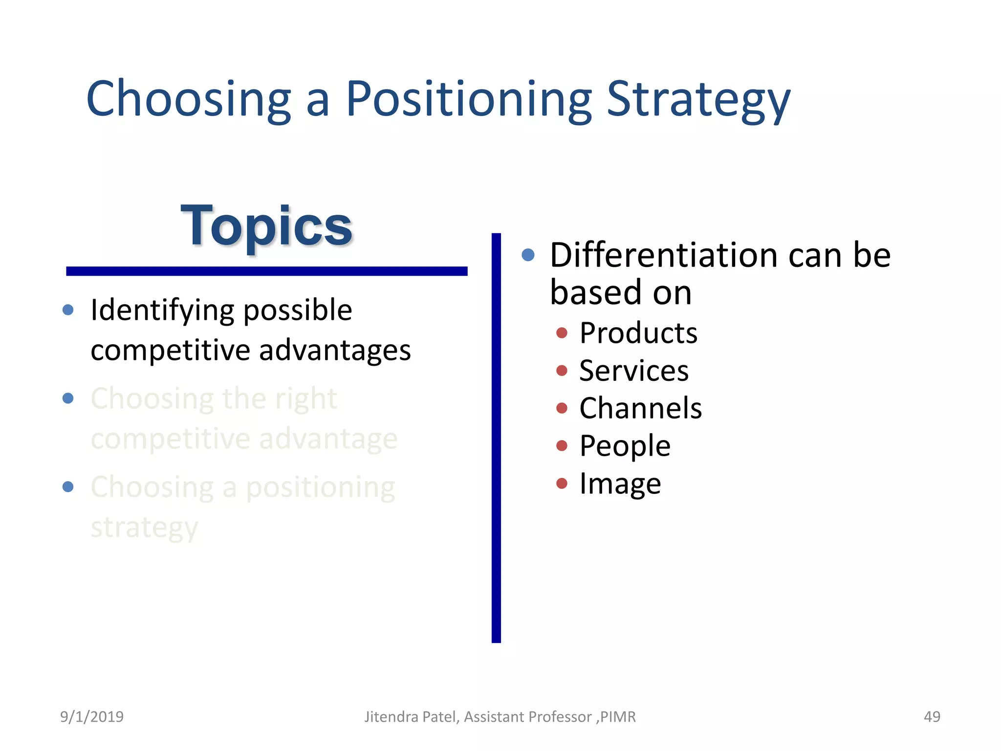  Identifying possible
competitive advantages
 Choosing the right
competitive advantage
 Choosing a positioning
strategy
 Differentiation can be
based on
 Products
 Services
 Channels
 People
 Image
Topics
Choosing a Positioning Strategy
9/1/2019 49Jitendra Patel, Assistant Professor ,PIMR
 
