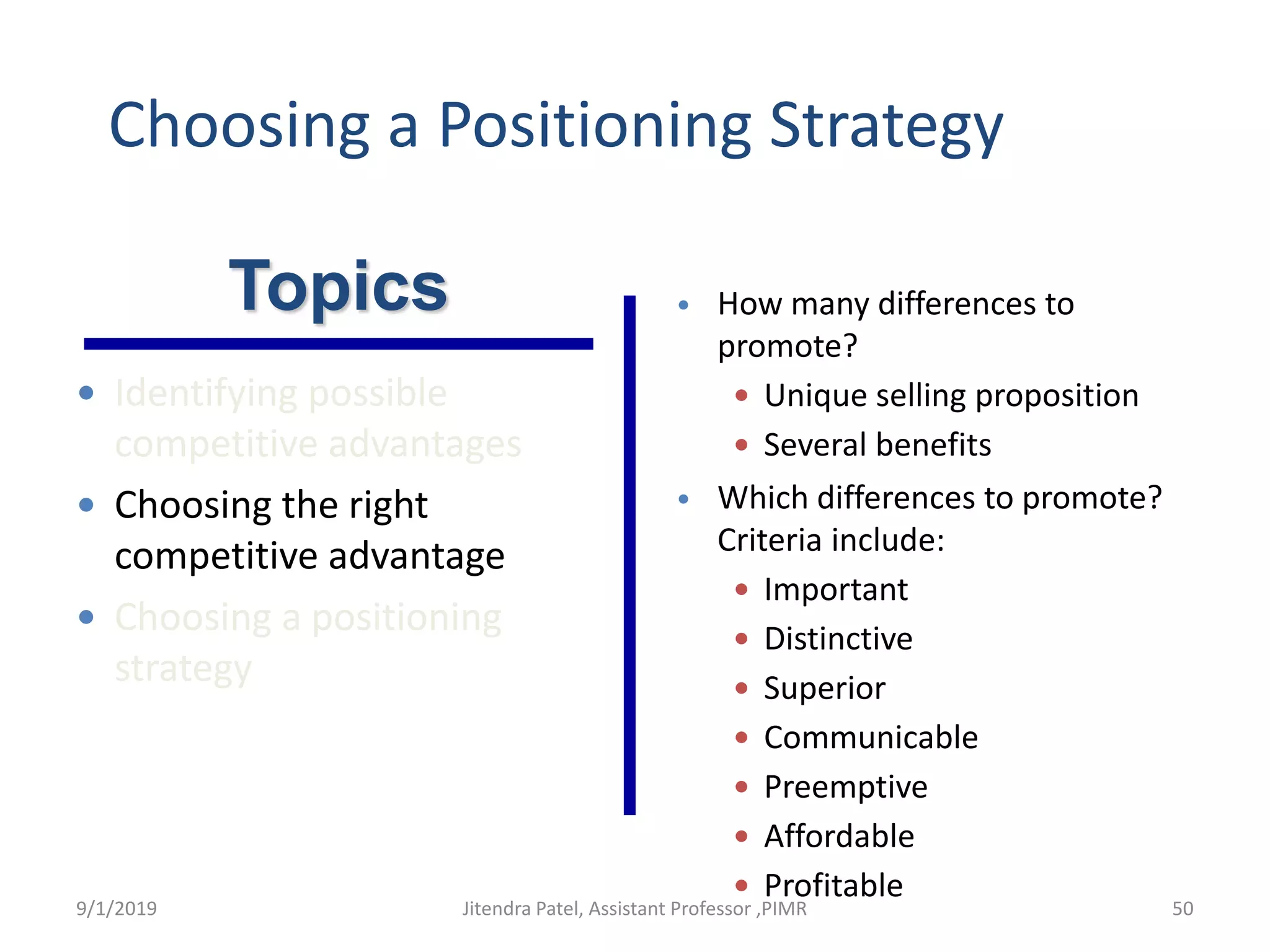 Choosing a Positioning Strategy
• How many differences to
promote?
 Unique selling proposition
 Several benefits
• Which differences to promote?
Criteria include:
 Important
 Distinctive
 Superior
 Communicable
 Preemptive
 Affordable
 Profitable
Topics
 Identifying possible
competitive advantages
 Choosing the right
competitive advantage
 Choosing a positioning
strategy
9/1/2019 50Jitendra Patel, Assistant Professor ,PIMR
 