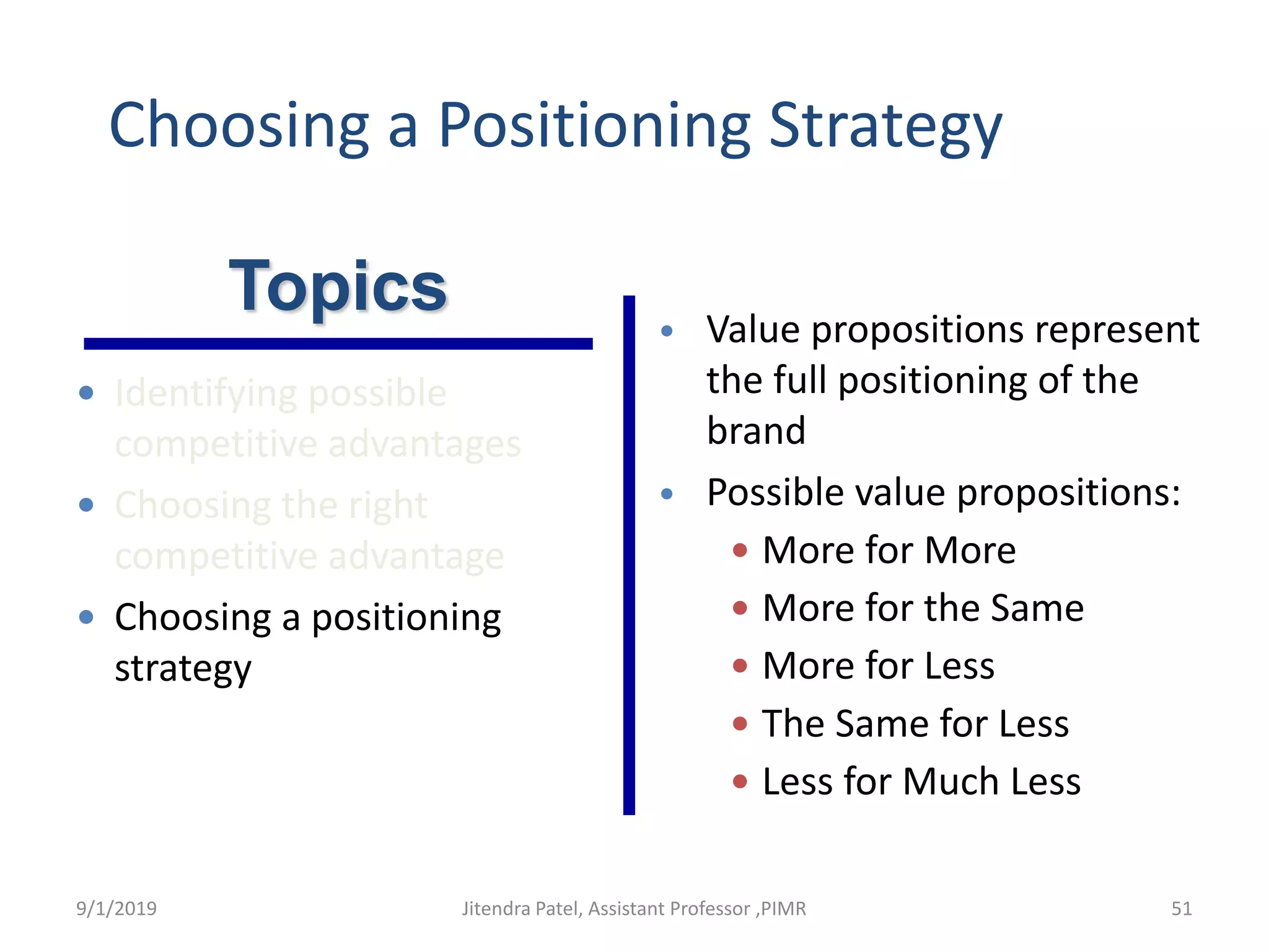 Choosing a Positioning Strategy
• Value propositions represent
the full positioning of the
brand
• Possible value propositions:
 More for More
 More for the Same
 More for Less
 The Same for Less
 Less for Much Less
Topics
 Identifying possible
competitive advantages
 Choosing the right
competitive advantage
 Choosing a positioning
strategy
9/1/2019 51Jitendra Patel, Assistant Professor ,PIMR
 