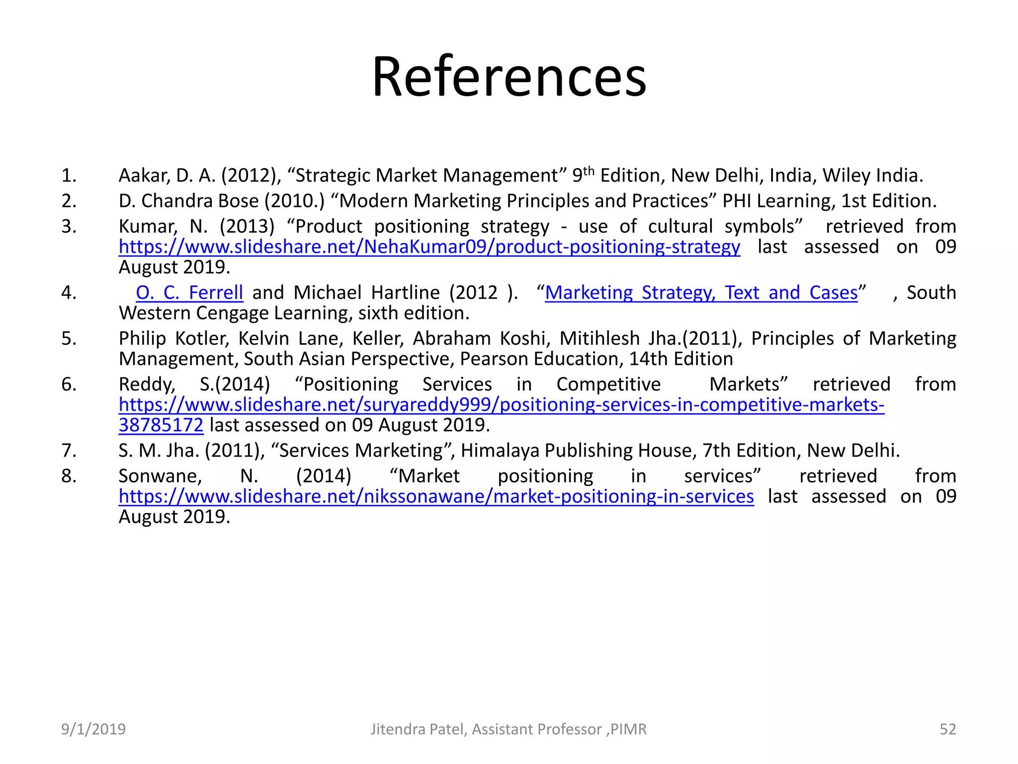 References
1. Aakar, D. A. (2012), “Strategic Market Management” 9th Edition, New Delhi, India, Wiley India.
2. D. Chandra Bose (2010.) “Modern Marketing Principles and Practices” PHI Learning, 1st Edition.
3. Kumar, N. (2013) “Product positioning strategy - use of cultural symbols” retrieved from
https://www.slideshare.net/NehaKumar09/product-positioning-strategy last assessed on 09
August 2019.
4. O. C. Ferrell and Michael Hartline (2012 ). “Marketing Strategy, Text and Cases” , South
Western Cengage Learning, sixth edition.
5. Philip Kotler, Kelvin Lane, Keller, Abraham Koshi, Mitihlesh Jha.(2011), Principles of Marketing
Management, South Asian Perspective, Pearson Education, 14th Edition
6. Reddy, S.(2014) “Positioning Services in Competitive Markets” retrieved from
https://www.slideshare.net/suryareddy999/positioning-services-in-competitive-markets-
38785172 last assessed on 09 August 2019.
7. S. M. Jha. (2011), “Services Marketing”, Himalaya Publishing House, 7th Edition, New Delhi.
8. Sonwane, N. (2014) “Market positioning in services” retrieved from
https://www.slideshare.net/nikssonawane/market-positioning-in-services last assessed on 09
August 2019.
9/1/2019 Jitendra Patel, Assistant Professor ,PIMR 52
 