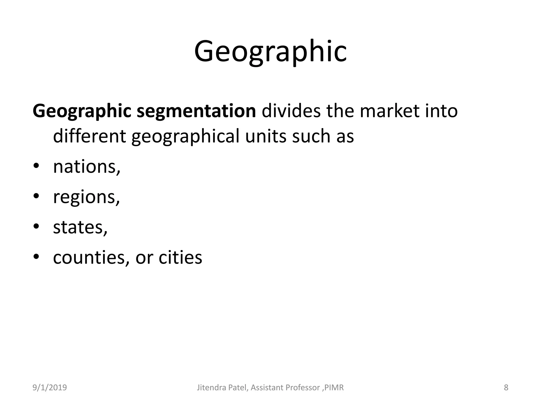 Geographic
Geographic segmentation divides the market into
different geographical units such as
• nations,
• regions,
• states,
• counties, or cities
9/1/2019 8Jitendra Patel, Assistant Professor ,PIMR
 