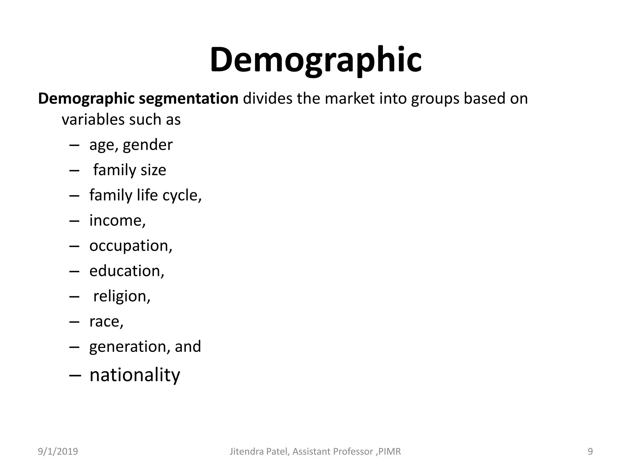 Demographic
Demographic segmentation divides the market into groups based on
variables such as
– age, gender
– family size
– family life cycle,
– income,
– occupation,
– education,
– religion,
– race,
– generation, and
– nationality
9/1/2019 9Jitendra Patel, Assistant Professor ,PIMR
 