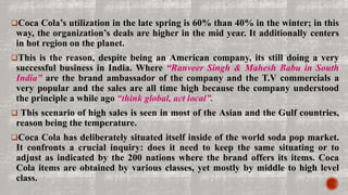 Coca Cola’s utilization in the late spring is 60% than 40% in the winter; in this
way, the organization’s deals are higher in the mid year. It additionally centers
in hot region on the planet.
This is the reason, despite being an American company, its still doing a very
successful business in India. Where “Ranveer Singh & Mahesh Babu in South
India” are the brand ambassador of the company and the T.V commercials a
very popular and the sales are all time high because the company understood
the principle a while ago “think global, act local”.
 This scenario of high sales is seen in most of the Asian and the Gulf countries,
reason being the temperature.
Coca Cola has deliberately situated itself inside of the world soda pop market.
It confronts a crucial inquiry: does it need to keep the same situating or to
adjust as indicated by the 200 nations where the brand offers its items. Coca
Cola items are obtained by various classes, yet mostly by middle to high level
class.
 