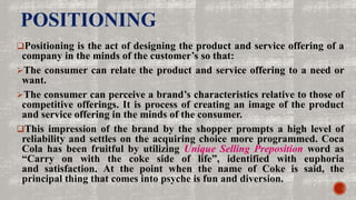 POSITIONING
Positioning is the act of designing the product and service offering of a
company in the minds of the customer’s so that:
The consumer can relate the product and service offering to a need or
want.
The consumer can perceive a brand’s characteristics relative to those of
competitive offerings. It is process of creating an image of the product
and service offering in the minds of the consumer.
This impression of the brand by the shopper prompts a high level of
reliability and settles on the acquiring choice more programmed. Coca
Cola has been fruitful by utilizing Unique Selling Preposition word as
“Carry on with the coke side of life”, identified with euphoria
and satisfaction. At the point when the name of Coke is said, the
principal thing that comes into psyche is fun and diversion.
 