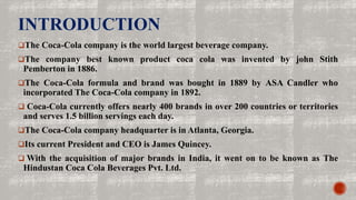 INTRODUCTION
The Coca-Cola company is the world largest beverage company.
The company best known product coca cola was invented by john Stith
Pemberton in 1886.
The Coca-Cola formula and brand was bought in 1889 by ASA Candler who
incorporated The Coca-Cola company in 1892.
 Coca-Cola currently offers nearly 400 brands in over 200 countries or territories
and serves 1.5 billion servings each day.
The Coca-Cola company headquarter is in Atlanta, Georgia.
Its current President and CEO is James Quincey.
 With the acquisition of major brands in India, it went on to be known as The
Hindustan Coca Cola Beverages Pvt. Ltd.
 