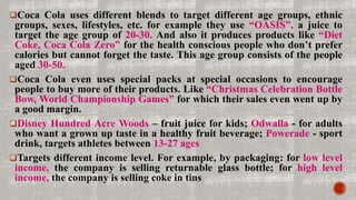 Coca Cola uses different blends to target different age groups, ethnic
groups, sexes, lifestyles, etc. for example they use “OASIS”, a juice to
target the age group of 20-30. And also it produces products like “Diet
Coke, Coca Cola Zero” for the health conscious people who don’t prefer
calories but cannot forget the taste. This age group consists of the people
aged 30-50.
Coca Cola even uses special packs at special occasions to encourage
people to buy more of their products. Like “Christmas Celebration Bottle
Bow, World Championship Games” for which their sales even went up by
a good margin.
Disney Hundred Acre Woods – fruit juice for kids; Odwalla - for adults
who want a grown up taste in a healthy fruit beverage; Powerade - sport
drink, targets athletes between 13-27 ages
Targets different income level. For example, by packaging: for low level
income, the company is selling returnable glass bottle; for high level
income, the company is selling coke in tins
 