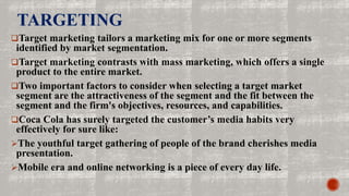 TARGETING
Target marketing tailors a marketing mix for one or more segments
identified by market segmentation.
Target marketing contrasts with mass marketing, which offers a single
product to the entire market.
Two important factors to consider when selecting a target market
segment are the attractiveness of the segment and the fit between the
segment and the firm's objectives, resources, and capabilities.
Coca Cola has surely targeted the customer’s media habits very
effectively for sure like:
The youthful target gathering of people of the brand cherishes media
presentation.
Mobile era and online networking is a piece of every day life.
 