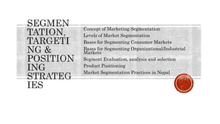 Concept of Marketing Segmentation
Levels of Market Segmentation
Bases for Segmenting Consumer Markets
Bases for Segmenting Organizational/Industrial
Markets
Segment Evaluation, analysis and selection
Product Positioning
Market Segmentation Practices in Nepal
 