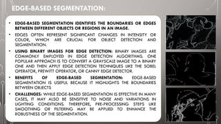 EDGE-BASED SEGMENTATION:
• EDGE-BASED SEGMENTATION IDENTIFIES THE BOUNDARIES OR EDGES
BETWEEN DIFFERENT OBJECTS OR REGIONS IN AN IMAGE.
• EDGES OFTEN REPRESENT SIGNIFICANT CHANGES IN INTENSITY OR
COLOR, WHICH ARE CRUCIAL FOR OBJECT DETECTION AND
SEGMENTATION.
• USING BINARY IMAGES FOR EDGE DETECTION: BINARY IMAGES ARE
COMMONLY EMPLOYED IN EDGE DETECTION ALGORITHMS. ONE
POPULAR APPROACH IS TO CONVERT A GRAYSCALE IMAGE TO A BINARY
ONE AND THEN APPLY EDGE DETECTION TECHNIQUES LIKE THE SOBEL
OPERATOR, PREWITT OPERATOR, OR CANNY EDGE DETECTOR.
• BENEFITS OF EDGE-BASED SEGMENTATION: EDGE-BASED
SEGMENTATION IS USEFUL BECAUSE IT HIGHLIGHTS THE BOUNDARIES
BETWEEN OBJECTS
• CHALLENGES: WHILE EDGE-BASED SEGMENTATION IS EFFECTIVE IN MANY
CASES, IT MAY ALSO BE SENSITIVE TO NOISE AND VARIATIONS IN
LIGHTING CONDITIONS. THEREFORE, PRE-PROCESSING STEPS LIKE
SMOOTHING OR FILTERING MAY BE APPLIED TO ENHANCE THE
ROBUSTNESS OF THE SEGMENTATION.
 