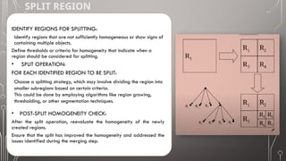 SPLIT REGION
IDENTIFY REGIONS FOR SPLITTING:
Identify regions that are not sufficiently homogeneous or show signs of
containing multiple objects.
Define thresholds or criteria for homogeneity that indicate when a
region should be considered for splitting.
• SPLIT OPERATION:
FOR EACH IDENTIFIED REGION TO BE SPLIT:
Choose a splitting strategy, which may involve dividing the region into
smaller subregions based on certain criteria.
This could be done by employing algorithms like region growing,
thresholding, or other segmentation techniques.
• POST-SPLIT HOMOGENEITY CHECK:
After the split operation, reevaluate the homogeneity of the newly
created regions.
Ensure that the split has improved the homogeneity and addressed the
issues identified during the merging step.
 