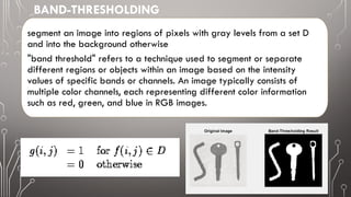 segment an image into regions of pixels with gray levels from a set D
and into the background otherwise
"band threshold" refers to a technique used to segment or separate
different regions or objects within an image based on the intensity
values of specific bands or channels. An image typically consists of
multiple color channels, each representing different color information
such as red, green, and blue in RGB images.
BAND-THRESHOLDING
 