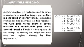 Multi-thresholding is a technique used in image
processing to segment an image into multiple
regions based on intensity levels. Thresholding
involves dividing an image into two regions –
one with pixel values below a certain
threshold and another with pixel values
above the threshold. Multi-thresholding extends
this concept by dividing the image into more
than two regions, allowing for finer
segmentation.
MULTI-THRESHOLDING
 