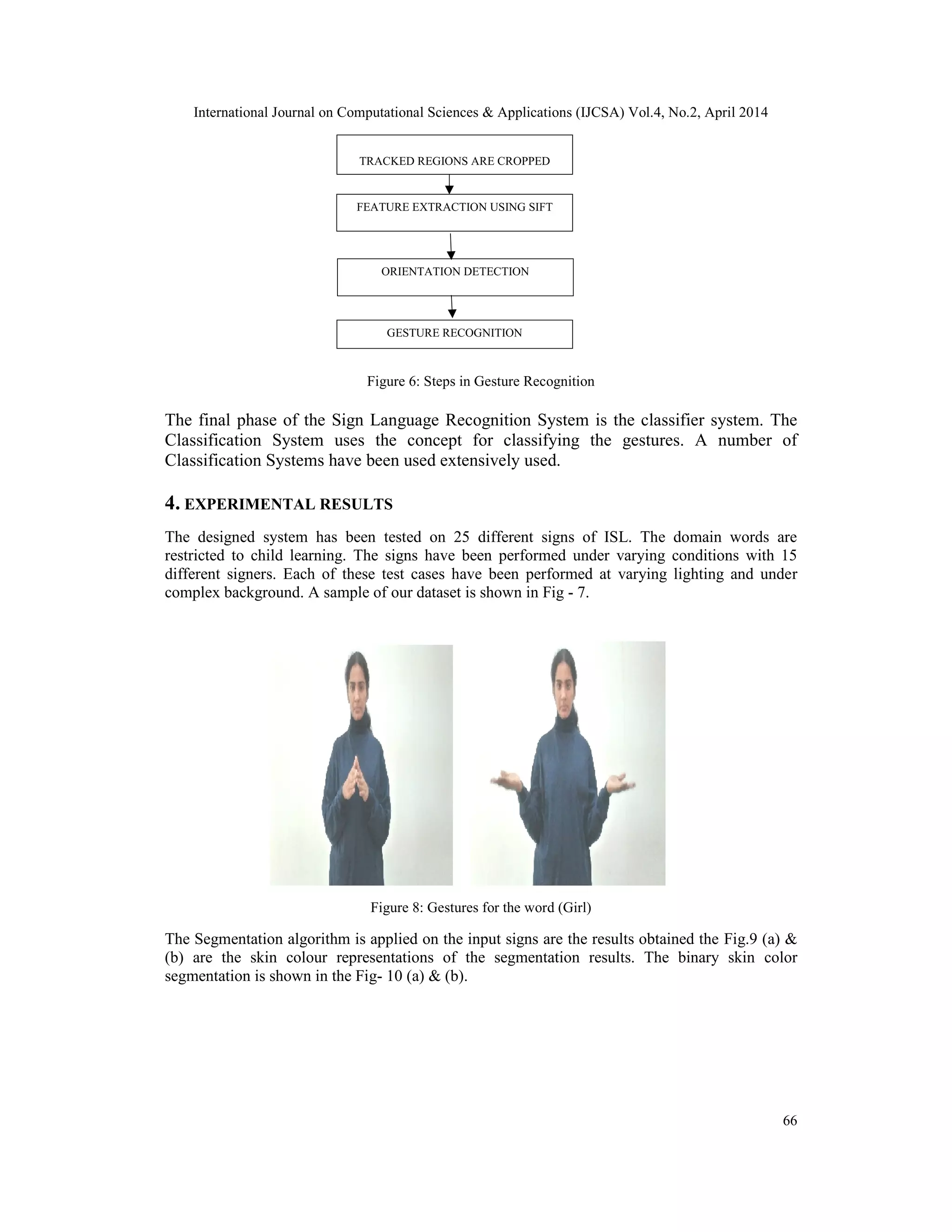 International Journal on Computational Sciences & Applications (IJCSA) Vol.4, No.2, April 2014 66 Figure 6: Steps in Gesture Recognition The final phase of the Sign Language Recognition System is the classifier system. The Classification System uses the concept for classifying the gestures. A number of Classification Systems have been used extensively used. 4. EXPERIMENTAL RESULTS The designed system has been tested on 25 different signs of ISL. The domain words are restricted to child learning. The signs have been performed under varying conditions with 15 different signers. Each of these test cases have been performed at varying lighting and under complex background. A sample of our dataset is shown in Fig - 7. Figure 8: Gestures for the word (Girl) The Segmentation algorithm is applied on the input signs are the results obtained the Fig.9 (a) & (b) are the skin colour representations of the segmentation results. The binary skin color segmentation is shown in the Fig- 10 (a) & (b). TRACKED REGIONS ARE CROPPED FEATURE EXTRACTION USING SIFT ORIENTATION DETECTION GESTURE RECOGNITION 