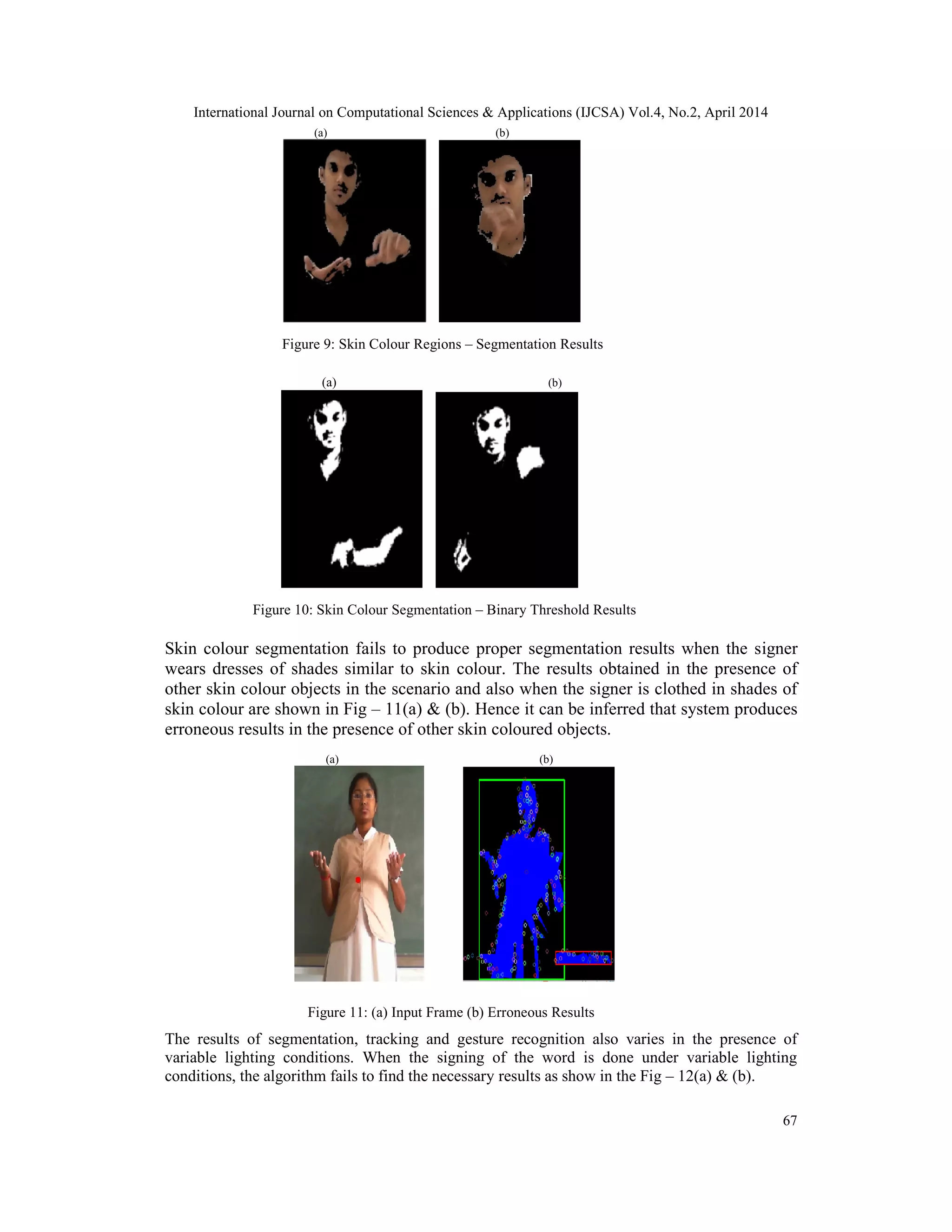 International Journal on Computational Sciences & Applications (IJCSA) Vol.4, No.2, April 2014 67 (a) (b) Figure 9: Skin Colour Regions – Segmentation Results (a) (b) Figure 10: Skin Colour Segmentation – Binary Threshold Results Skin colour segmentation fails to produce proper segmentation results when the signer wears dresses of shades similar to skin colour. The results obtained in the presence of other skin colour objects in the scenario and also when the signer is clothed in shades of skin colour are shown in Fig – 11(a) & (b). Hence it can be inferred that system produces erroneous results in the presence of other skin coloured objects. (a) (b) Figure 11: (a) Input Frame (b) Erroneous Results The results of segmentation, tracking and gesture recognition also varies in the presence of variable lighting conditions. When the signing of the word is done under variable lighting conditions, the algorithm fails to find the necessary results as show in the Fig – 12(a) & (b). 