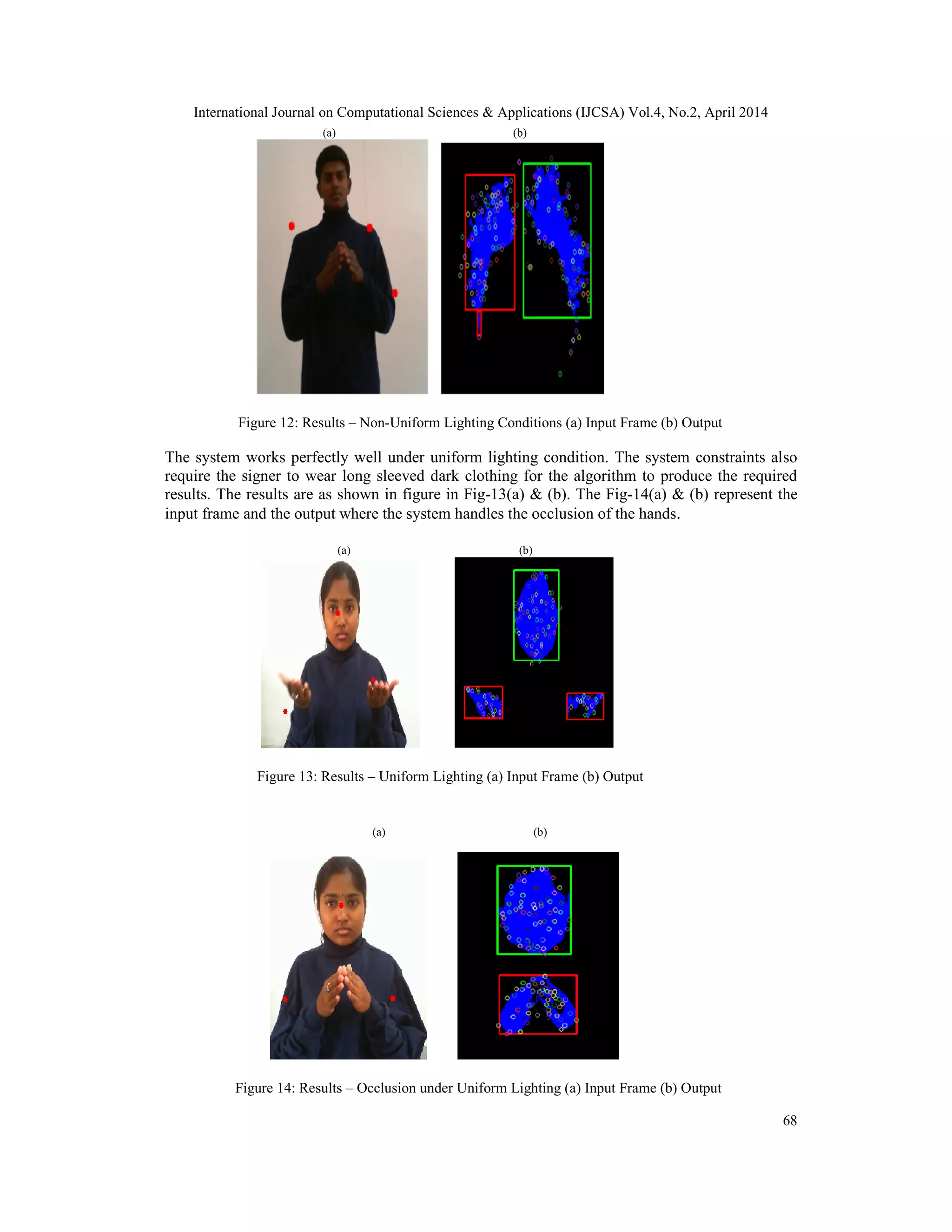 International Journal on Computational Sciences & Applications (IJCSA) Vol.4, No.2, April 2014 68 (a) (b) Figure 12: Results – Non-Uniform Lighting Conditions (a) Input Frame (b) Output The system works perfectly well under uniform lighting condition. The system constraints also require the signer to wear long sleeved dark clothing for the algorithm to produce the required results. The results are as shown in figure in Fig-13(a) & (b). The Fig-14(a) & (b) represent the input frame and the output where the system handles the occlusion of the hands. (a) (b) Figure 13: Results – Uniform Lighting (a) Input Frame (b) Output (a) (b) Figure 14: Results – Occlusion under Uniform Lighting (a) Input Frame (b) Output 