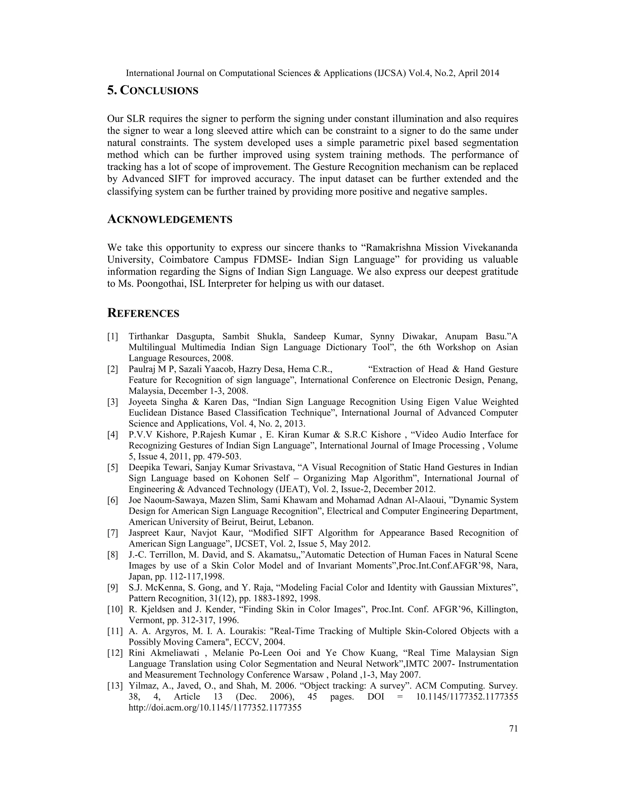 International Journal on Computational Sciences & Applications (IJCSA) Vol.4, No.2, April 2014 71 5. CONCLUSIONS Our SLR requires the signer to perform the signing under constant illumination and also requires the signer to wear a long sleeved attire which can be constraint to a signer to do the same under natural constraints. The system developed uses a simple parametric pixel based segmentation method which can be further improved using system training methods. The performance of tracking has a lot of scope of improvement. The Gesture Recognition mechanism can be replaced by Advanced SIFT for improved accuracy. The input dataset can be further extended and the classifying system can be further trained by providing more positive and negative samples. ACKNOWLEDGEMENTS We take this opportunity to express our sincere thanks to “Ramakrishna Mission Vivekananda University, Coimbatore Campus FDMSE- Indian Sign Language” for providing us valuable information regarding the Signs of Indian Sign Language. We also express our deepest gratitude to Ms. Poongothai, ISL Interpreter for helping us with our dataset. REFERENCES [1] Tirthankar Dasgupta, Sambit Shukla, Sandeep Kumar, Synny Diwakar, Anupam Basu.”A Multilingual Multimedia Indian Sign Language Dictionary Tool”, the 6th Workshop on Asian Language Resources, 2008. [2] Paulraj M P, Sazali Yaacob, Hazry Desa, Hema C.R., “Extraction of Head & Hand Gesture Feature for Recognition of sign language”, International Conference on Electronic Design, Penang, Malaysia, December 1-3, 2008. [3] Joyeeta Singha & Karen Das, “Indian Sign Language Recognition Using Eigen Value Weighted Euclidean Distance Based Classification Technique”, International Journal of Advanced Computer Science and Applications, Vol. 4, No. 2, 2013. [4] P.V.V Kishore, P.Rajesh Kumar , E. Kiran Kumar & S.R.C Kishore , “Video Audio Interface for Recognizing Gestures of Indian Sign Language”, International Journal of Image Processing , Volume 5, Issue 4, 2011, pp. 479-503. [5] Deepika Tewari, Sanjay Kumar Srivastava, “A Visual Recognition of Static Hand Gestures in Indian Sign Language based on Kohonen Self – Organizing Map Algorithm”, International Journal of Engineering & Advanced Technology (IJEAT), Vol. 2, Issue-2, December 2012. [6] Joe Naoum-Sawaya, Mazen Slim, Sami Khawam and Mohamad Adnan Al-Alaoui, ”Dynamic System Design for American Sign Language Recognition”, Electrical and Computer Engineering Department, American University of Beirut, Beirut, Lebanon. [7] Jaspreet Kaur, Navjot Kaur, “Modified SIFT Algorithm for Appearance Based Recognition of American Sign Language”, IJCSET, Vol. 2, Issue 5, May 2012. [8] J.-C. Terrillon, M. David, and S. Akamatsu,,”Automatic Detection of Human Faces in Natural Scene Images by use of a Skin Color Model and of Invariant Moments”,Proc.Int.Conf.AFGR’98, Nara, Japan, pp. 112-117,1998. [9] S.J. McKenna, S. Gong, and Y. Raja, “Modeling Facial Color and Identity with Gaussian Mixtures”, Pattern Recognition, 31(12), pp. 1883-1892, 1998. [10] R. Kjeldsen and J. Kender, “Finding Skin in Color Images”, Proc.Int. Conf. AFGR’96, Killington, Vermont, pp. 312-317, 1996. [11] A. A. Argyros, M. I. A. Lourakis: "Real-Time Tracking of Multiple Skin-Colored Objects with a Possibly Moving Camera", ECCV, 2004. [12] Rini Akmeliawati , Melanie Po-Leen Ooi and Ye Chow Kuang, “Real Time Malaysian Sign Language Translation using Color Segmentation and Neural Network”,IMTC 2007- Instrumentation and Measurement Technology Conference Warsaw , Poland ,1-3, May 2007. [13] Yilmaz, A., Javed, O., and Shah, M. 2006. “Object tracking: A survey”. ACM Computing. Survey. 38, 4, Article 13 (Dec. 2006), 45 pages. DOI = 10.1145/1177352.1177355 http://doi.acm.org/10.1145/1177352.1177355 
