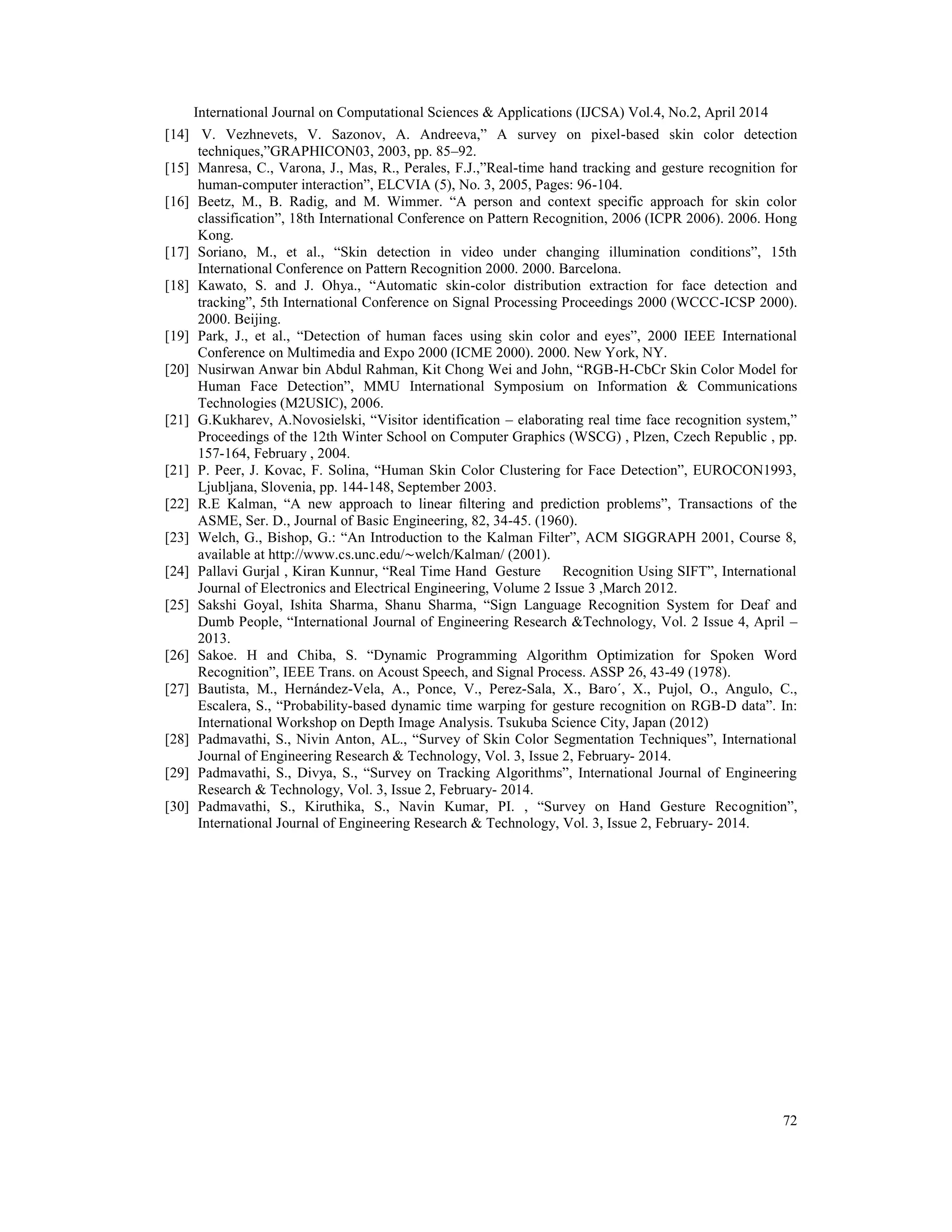 International Journal on Computational Sciences & Applications (IJCSA) Vol.4, No.2, April 2014 72 [14] V. Vezhnevets, V. Sazonov, A. Andreeva,” A survey on pixel-based skin color detection techniques,”GRAPHICON03, 2003, pp. 85–92. [15] Manresa, C., Varona, J., Mas, R., Perales, F.J.,”Real-time hand tracking and gesture recognition for human-computer interaction”, ELCVIA (5), No. 3, 2005, Pages: 96-104. [16] Beetz, M., B. Radig, and M. Wimmer. “A person and context specific approach for skin color classification”, 18th International Conference on Pattern Recognition, 2006 (ICPR 2006). 2006. Hong Kong. [17] Soriano, M., et al., “Skin detection in video under changing illumination conditions”, 15th International Conference on Pattern Recognition 2000. 2000. Barcelona. [18] Kawato, S. and J. Ohya., “Automatic skin-color distribution extraction for face detection and tracking”, 5th International Conference on Signal Processing Proceedings 2000 (WCCC-ICSP 2000). 2000. Beijing. [19] Park, J., et al., “Detection of human faces using skin color and eyes”, 2000 IEEE International Conference on Multimedia and Expo 2000 (ICME 2000). 2000. New York, NY. [20] Nusirwan Anwar bin Abdul Rahman, Kit Chong Wei and John, “RGB-H-CbCr Skin Color Model for Human Face Detection”, MMU International Symposium on Information & Communications Technologies (M2USIC), 2006. [21] G.Kukharev, A.Novosielski, “Visitor identification – elaborating real time face recognition system,” Proceedings of the 12th Winter School on Computer Graphics (WSCG) , Plzen, Czech Republic , pp. 157-164, February , 2004. [21] P. Peer, J. Kovac, F. Solina, “Human Skin Color Clustering for Face Detection”, EUROCON1993, Ljubljana, Slovenia, pp. 144-148, September 2003. [22] R.E Kalman, “A new approach to linear ﬁltering and prediction problems”, Transactions of the ASME, Ser. D., Journal of Basic Engineering, 82, 34-45. (1960). [23] Welch, G., Bishop, G.: “An Introduction to the Kalman Filter”, ACM SIGGRAPH 2001, Course 8, available at http://www.cs.unc.edu/∼welch/Kalman/ (2001). [24] Pallavi Gurjal , Kiran Kunnur, “Real Time Hand Gesture Recognition Using SIFT”, International Journal of Electronics and Electrical Engineering, Volume 2 Issue 3 ,March 2012. [25] Sakshi Goyal, Ishita Sharma, Shanu Sharma, “Sign Language Recognition System for Deaf and Dumb People, “International Journal of Engineering Research &Technology, Vol. 2 Issue 4, April – 2013. [26] Sakoe. H and Chiba, S. “Dynamic Programming Algorithm Optimization for Spoken Word Recognition”, IEEE Trans. on Acoust Speech, and Signal Process. ASSP 26, 43-49 (1978). [27] Bautista, M., Hernández-Vela, A., Ponce, V., Perez-Sala, X., Baro´, X., Pujol, O., Angulo, C., Escalera, S., “Probability-based dynamic time warping for gesture recognition on RGB-D data”. In: International Workshop on Depth Image Analysis. Tsukuba Science City, Japan (2012) [28] Padmavathi, S., Nivin Anton, AL., “Survey of Skin Color Segmentation Techniques”, International Journal of Engineering Research & Technology, Vol. 3, Issue 2, February- 2014. [29] Padmavathi, S., Divya, S., “Survey on Tracking Algorithms”, International Journal of Engineering Research & Technology, Vol. 3, Issue 2, February- 2014. [30] Padmavathi, S., Kiruthika, S., Navin Kumar, PI. , “Survey on Hand Gesture Recognition”, International Journal of Engineering Research & Technology, Vol. 3, Issue 2, February- 2014. 