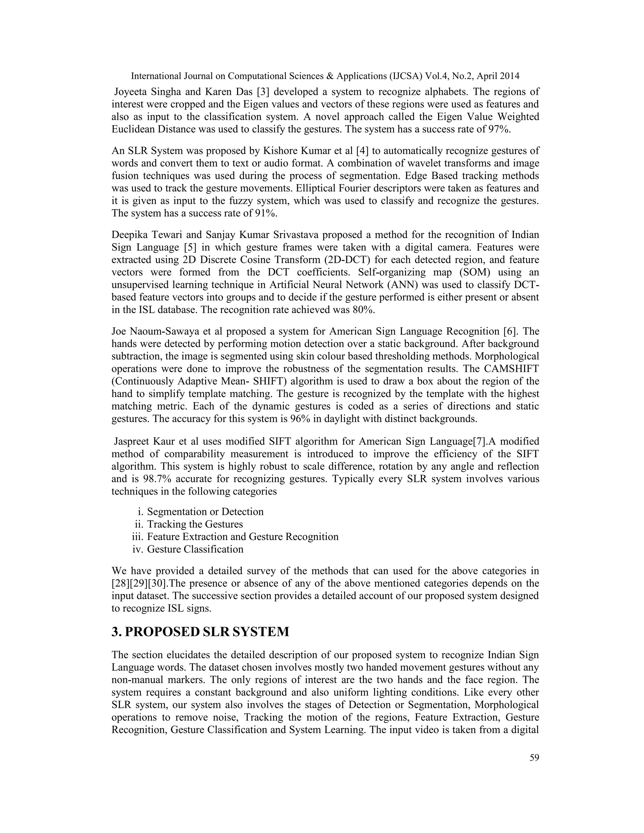 International Journal on Computational Sciences & Applications (IJCSA) Vol.4, No.2, April 2014 59 Joyeeta Singha and Karen Das [3] developed a system to recognize alphabets. The regions of interest were cropped and the Eigen values and vectors of these regions were used as features and also as input to the classification system. A novel approach called the Eigen Value Weighted Euclidean Distance was used to classify the gestures. The system has a success rate of 97%. An SLR System was proposed by Kishore Kumar et al [4] to automatically recognize gestures of words and convert them to text or audio format. A combination of wavelet transforms and image fusion techniques was used during the process of segmentation. Edge Based tracking methods was used to track the gesture movements. Elliptical Fourier descriptors were taken as features and it is given as input to the fuzzy system, which was used to classify and recognize the gestures. The system has a success rate of 91%. Deepika Tewari and Sanjay Kumar Srivastava proposed a method for the recognition of Indian Sign Language [5] in which gesture frames were taken with a digital camera. Features were extracted using 2D Discrete Cosine Transform (2D-DCT) for each detected region, and feature vectors were formed from the DCT coefficients. Self-organizing map (SOM) using an unsupervised learning technique in Artificial Neural Network (ANN) was used to classify DCT- based feature vectors into groups and to decide if the gesture performed is either present or absent in the ISL database. The recognition rate achieved was 80%. Joe Naoum-Sawaya et al proposed a system for American Sign Language Recognition [6]. The hands were detected by performing motion detection over a static background. After background subtraction, the image is segmented using skin colour based thresholding methods. Morphological operations were done to improve the robustness of the segmentation results. The CAMSHIFT (Continuously Adaptive Mean- SHIFT) algorithm is used to draw a box about the region of the hand to simplify template matching. The gesture is recognized by the template with the highest matching metric. Each of the dynamic gestures is coded as a series of directions and static gestures. The accuracy for this system is 96% in daylight with distinct backgrounds. Jaspreet Kaur et al uses modified SIFT algorithm for American Sign Language[7].A modified method of comparability measurement is introduced to improve the efficiency of the SIFT algorithm. This system is highly robust to scale difference, rotation by any angle and reflection and is 98.7% accurate for recognizing gestures. Typically every SLR system involves various techniques in the following categories i. Segmentation or Detection ii. Tracking the Gestures iii. Feature Extraction and Gesture Recognition iv. Gesture Classification We have provided a detailed survey of the methods that can used for the above categories in [28][29][30].The presence or absence of any of the above mentioned categories depends on the input dataset. The successive section provides a detailed account of our proposed system designed to recognize ISL signs. 3. PROPOSED SLR SYSTEM The section elucidates the detailed description of our proposed system to recognize Indian Sign Language words. The dataset chosen involves mostly two handed movement gestures without any non-manual markers. The only regions of interest are the two hands and the face region. The system requires a constant background and also uniform lighting conditions. Like every other SLR system, our system also involves the stages of Detection or Segmentation, Morphological operations to remove noise, Tracking the motion of the regions, Feature Extraction, Gesture Recognition, Gesture Classification and System Learning. The input video is taken from a digital 
