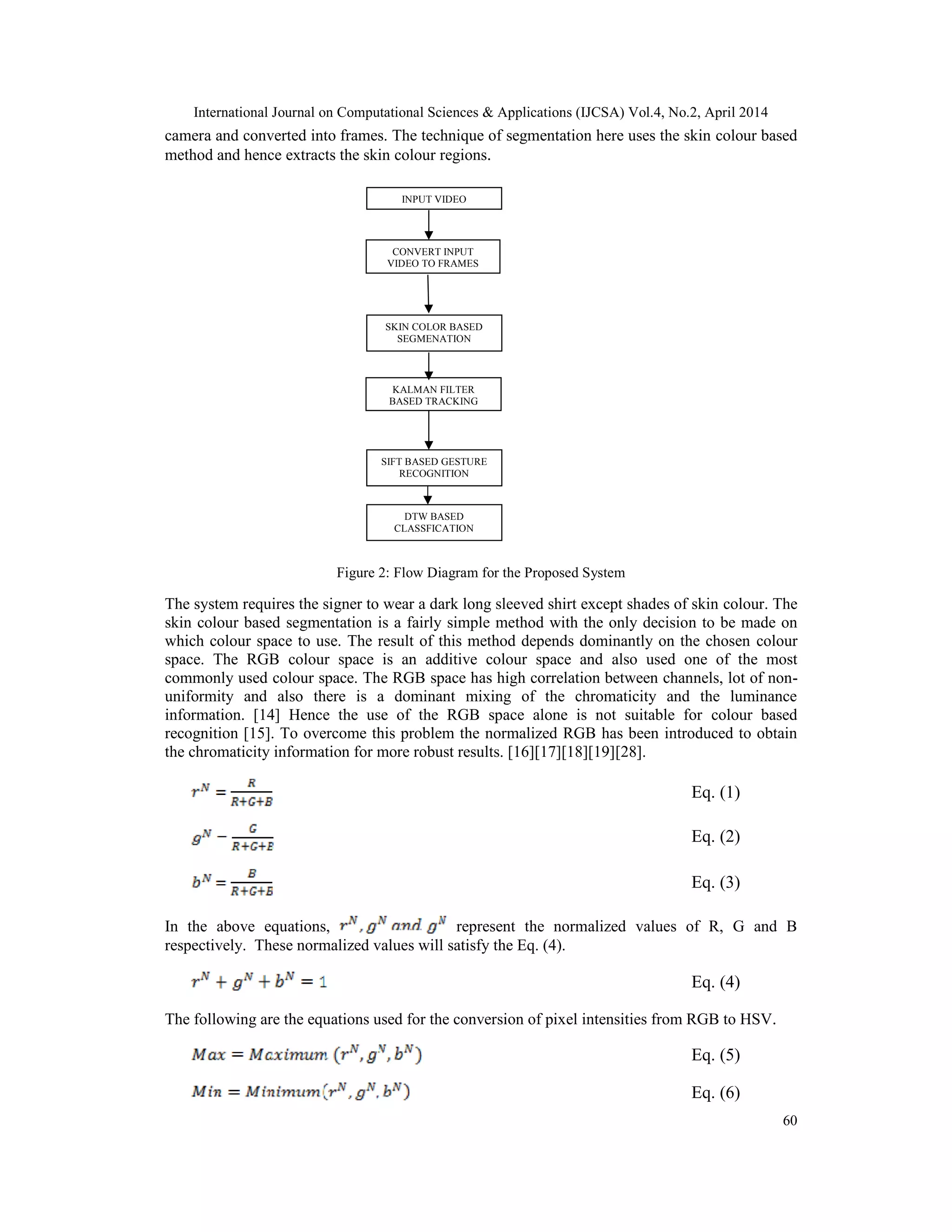 International Journal on Computational Sciences & Applications (IJCSA) Vol.4, No.2, April 2014 60 camera and converted into frames. The technique of segmentation here uses the skin colour based method and hence extracts the skin colour regions. Figure 2: Flow Diagram for the Proposed System The system requires the signer to wear a dark long sleeved shirt except shades of skin colour. The skin colour based segmentation is a fairly simple method with the only decision to be made on which colour space to use. The result of this method depends dominantly on the chosen colour space. The RGB colour space is an additive colour space and also used one of the most commonly used colour space. The RGB space has high correlation between channels, lot of non- uniformity and also there is a dominant mixing of the chromaticity and the luminance information. [14] Hence the use of the RGB space alone is not suitable for colour based recognition [15]. To overcome this problem the normalized RGB has been introduced to obtain the chromaticity information for more robust results. [16][17][18][19][28]. Eq. (1) Eq. (2) Eq. (3) In the above equations, represent the normalized values of R, G and B respectively. These normalized values will satisfy the Eq. (4). Eq. (4) The following are the equations used for the conversion of pixel intensities from RGB to HSV. Eq. (5) Eq. (6) INPUT VIDEO CONVERT INPUT VIDEO TO FRAMES SKIN COLOR BASED SEGMENATION KALMAN FILTER BASED TRACKING SIFT BASED GESTURE RECOGNITION DTW BASED CLASSFICATION 