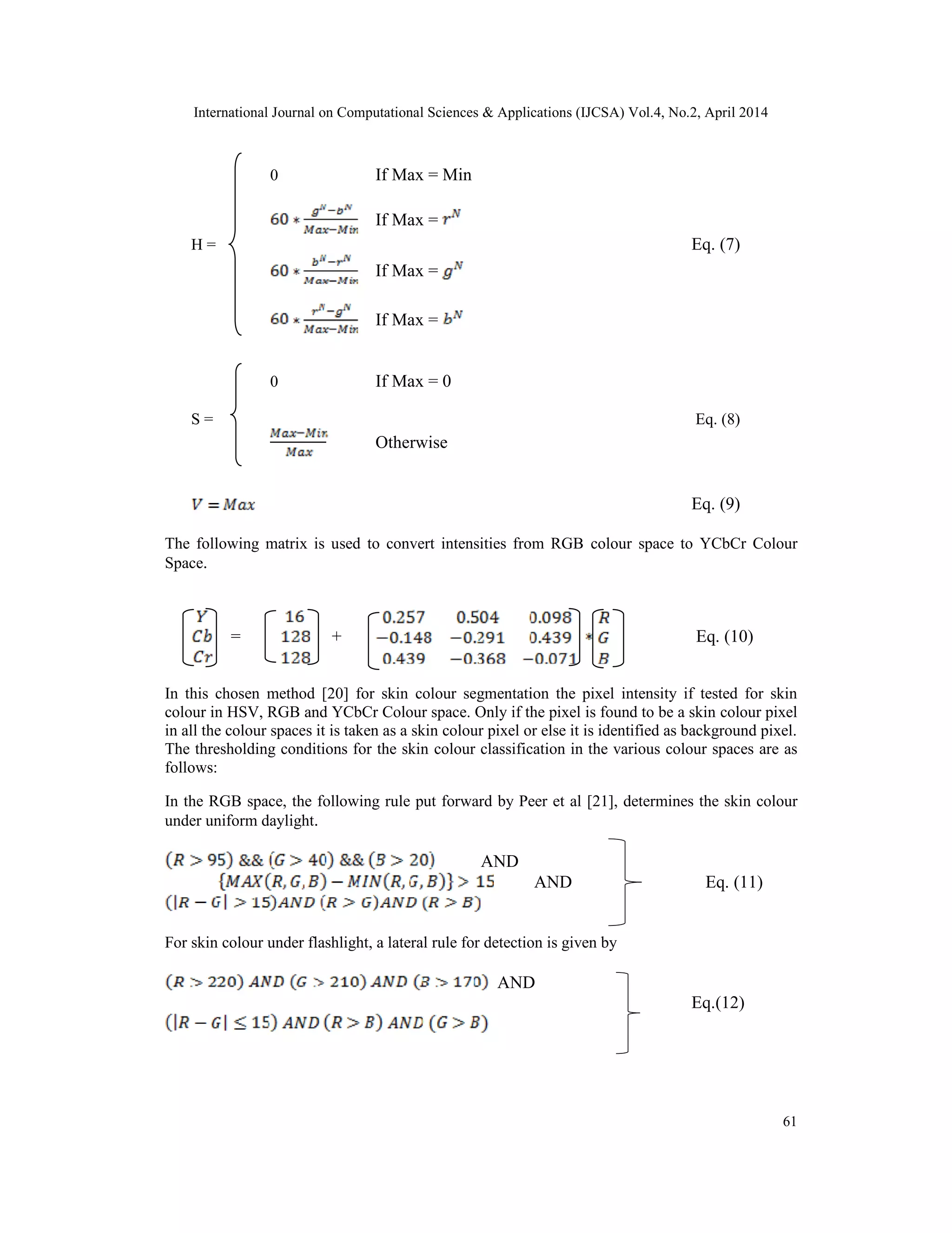 International Journal on Computational Sciences & Applications (IJCSA) Vol.4, No.2, April 2014 61 0 If Max = Min If Max = H = Eq. (7) If Max = If Max = 0 If Max = 0 S = Eq. (8) Otherwise Eq. (9) The following matrix is used to convert intensities from RGB colour space to YCbCr Colour Space. = + Eq. (10) In this chosen method [20] for skin colour segmentation the pixel intensity if tested for skin colour in HSV, RGB and YCbCr Colour space. Only if the pixel is found to be a skin colour pixel in all the colour spaces it is taken as a skin colour pixel or else it is identified as background pixel. The thresholding conditions for the skin colour classification in the various colour spaces are as follows: In the RGB space, the following rule put forward by Peer et al [21], determines the skin colour under uniform daylight. AND AND Eq. (11) For skin colour under flashlight, a lateral rule for detection is given by AND Eq.(12) 