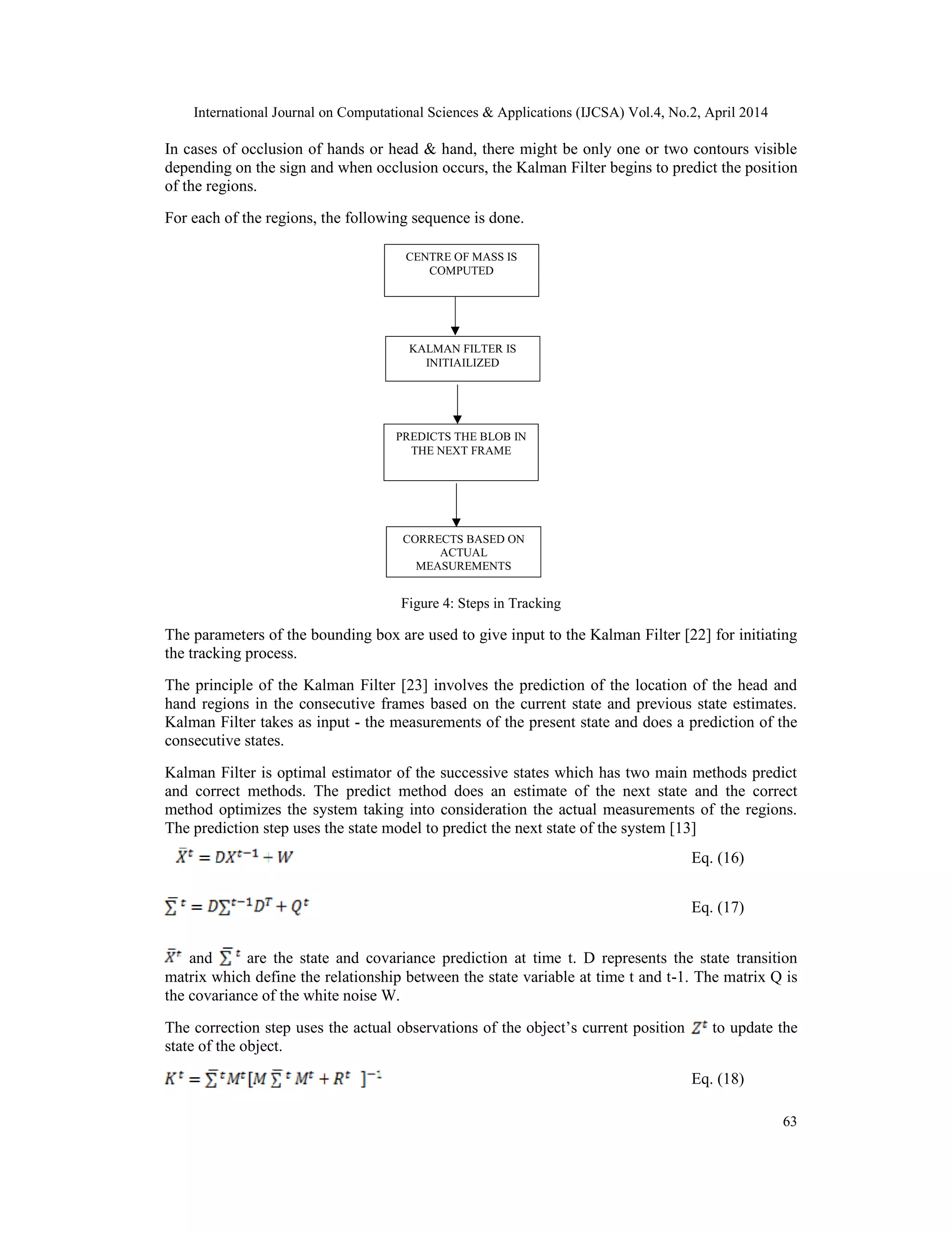 International Journal on Computational Sciences & Applications (IJCSA) Vol.4, No.2, April 2014 63 In cases of occlusion of hands or head & hand, there might be only one or two contours visible depending on the sign and when occlusion occurs, the Kalman Filter begins to predict the position of the regions. For each of the regions, the following sequence is done. Figure 4: Steps in Tracking The parameters of the bounding box are used to give input to the Kalman Filter [22] for initiating the tracking process. The principle of the Kalman Filter [23] involves the prediction of the location of the head and hand regions in the consecutive frames based on the current state and previous state estimates. Kalman Filter takes as input - the measurements of the present state and does a prediction of the consecutive states. Kalman Filter is optimal estimator of the successive states which has two main methods predict and correct methods. The predict method does an estimate of the next state and the correct method optimizes the system taking into consideration the actual measurements of the regions. The prediction step uses the state model to predict the next state of the system [13] Eq. (16) Eq. (17) and are the state and covariance prediction at time t. D represents the state transition matrix which define the relationship between the state variable at time t and t-1. The matrix Q is the covariance of the white noise W. The correction step uses the actual observations of the object’s current position to update the state of the object. Eq. (18) CENTRE OF MASS IS COMPUTED KALMAN FILTER IS INITIAILIZED PREDICTS THE BLOB IN THE NEXT FRAME CORRECTS BASED ON ACTUAL MEASUREMENTS 