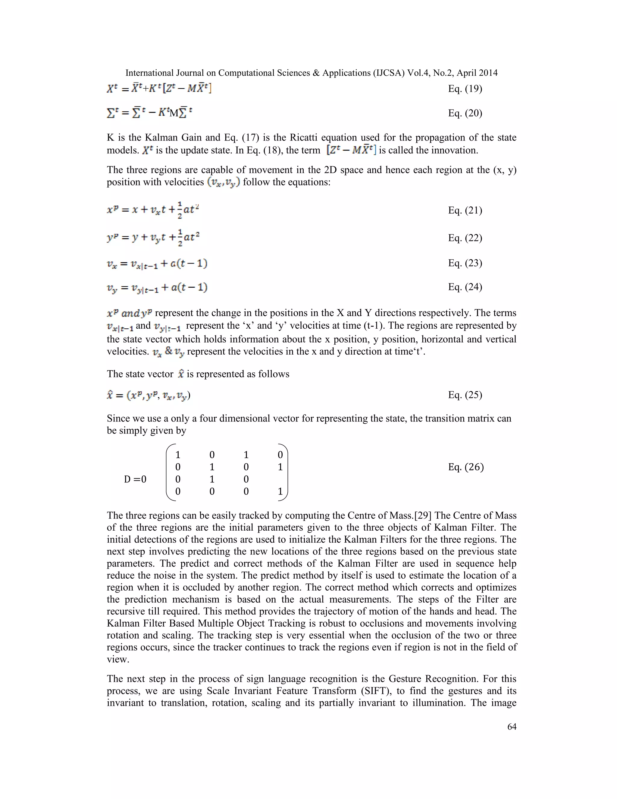 International Journal on Computational Sciences & Applications (IJCSA) Vol.4, No.2, April 2014 64 + Eq. (19) M Eq. (20) K is the Kalman Gain and Eq. (17) is the Ricatti equation used for the propagation of the state models. is the update state. In Eq. (18), the term is called the innovation. The three regions are capable of movement in the 2D space and hence each region at the (x, y) position with velocities follow the equations: Eq. (21) Eq. (22) Eq. (23) Eq. (24) represent the change in the positions in the X and Y directions respectively. The terms and represent the ‘x’ and ‘y’ velocities at time (t-1). The regions are represented by the state vector which holds information about the x position, y position, horizontal and vertical velocities. represent the velocities in the x and y direction at time‘t’. The state vector is represented as follows , ) Eq. (25) Since we use a only a four dimensional vector for representing the state, the transition matrix can be simply given by 1 0 1 0 0 1 0 1 Eq. (26) D =0 0 1 0 0 0 0 1 The three regions can be easily tracked by computing the Centre of Mass.[29] The Centre of Mass of the three regions are the initial parameters given to the three objects of Kalman Filter. The initial detections of the regions are used to initialize the Kalman Filters for the three regions. The next step involves predicting the new locations of the three regions based on the previous state parameters. The predict and correct methods of the Kalman Filter are used in sequence help reduce the noise in the system. The predict method by itself is used to estimate the location of a region when it is occluded by another region. The correct method which corrects and optimizes the prediction mechanism is based on the actual measurements. The steps of the Filter are recursive till required. This method provides the trajectory of motion of the hands and head. The Kalman Filter Based Multiple Object Tracking is robust to occlusions and movements involving rotation and scaling. The tracking step is very essential when the occlusion of the two or three regions occurs, since the tracker continues to track the regions even if region is not in the field of view. The next step in the process of sign language recognition is the Gesture Recognition. For this process, we are using Scale Invariant Feature Transform (SIFT), to find the gestures and its invariant to translation, rotation, scaling and its partially invariant to illumination. The image 