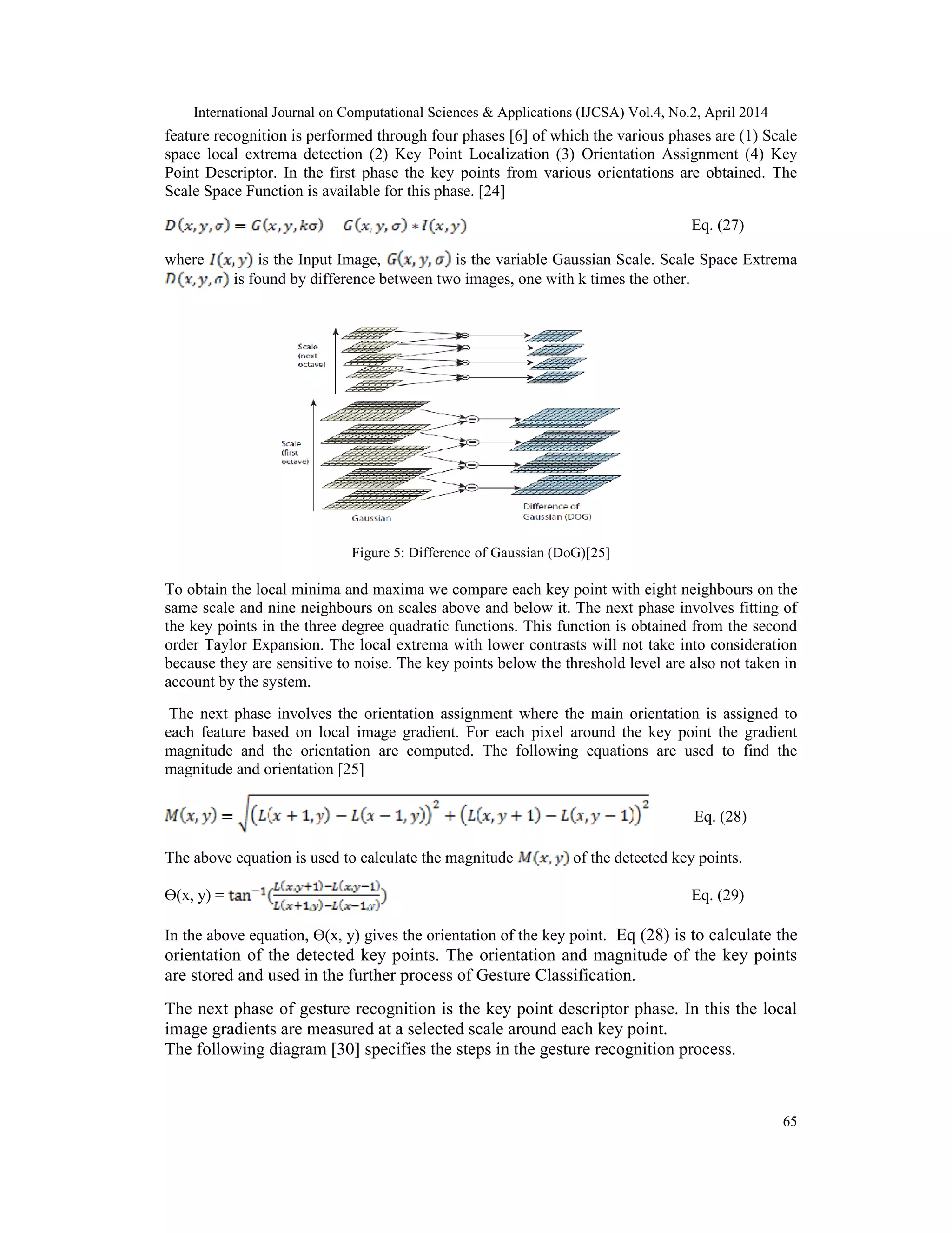 International Journal on Computational Sciences & Applications (IJCSA) Vol.4, No.2, April 2014 65 feature recognition is performed through four phases [6] of which the various phases are (1) Scale space local extrema detection (2) Key Point Localization (3) Orientation Assignment (4) Key Point Descriptor. In the first phase the key points from various orientations are obtained. The Scale Space Function is available for this phase. [24] Eq. (27) where is the Input Image, is the variable Gaussian Scale. Scale Space Extrema is found by difference between two images, one with k times the other. Figure 5: Difference of Gaussian (DoG)[25] To obtain the local minima and maxima we compare each key point with eight neighbours on the same scale and nine neighbours on scales above and below it. The next phase involves fitting of the key points in the three degree quadratic functions. This function is obtained from the second order Taylor Expansion. The local extrema with lower contrasts will not take into consideration because they are sensitive to noise. The key points below the threshold level are also not taken in account by the system. The next phase involves the orientation assignment where the main orientation is assigned to each feature based on local image gradient. For each pixel around the key point the gradient magnitude and the orientation are computed. The following equations are used to find the magnitude and orientation [25] Eq. (28) The above equation is used to calculate the magnitude of the detected key points. ϴ(x, y) = Eq. (29) In the above equation, ϴ(x, y) gives the orientation of the key point. Eq (28) is to calculate the orientation of the detected key points. The orientation and magnitude of the key points are stored and used in the further process of Gesture Classification. The next phase of gesture recognition is the key point descriptor phase. In this the local image gradients are measured at a selected scale around each key point. The following diagram [30] specifies the steps in the gesture recognition process. 