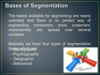 The bases available for segmenting are nearly
unlimited and there is no perfect way of
segmenting consumers since customers’
characteristic are spread over several
variables.
Basically we have four types of segmentation
bases which are:- Demographic
- Psychographic
- Geographic
- Behavioral
 