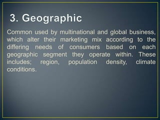 Common used by multinational and global business,
which alter their marketing mix according to the
differing needs of consumers based on each
geographic segment they operate within. These
includes; region, population density, climate
conditions.
 