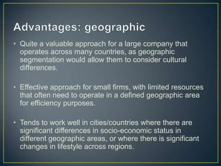 • Quite a valuable approach for a large company that
operates across many countries, as geographic
segmentation would allow them to consider cultural
differences.
• Effective approach for small firms, with limited resources
that often need to operate in a defined geographic area
for efficiency purposes.
• Tends to work well in cities/countries where there are
significant differences in socio-economic status in
different geographic areas, or where there is significant
changes in lifestyle across regions.
 