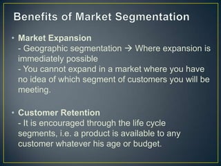 • Market Expansion
- Geographic segmentation  Where expansion is
immediately possible
- You cannot expand in a market where you have
no idea of which segment of customers you will be
meeting.
• Customer Retention
- It is encouraged through the life cycle
segments, i.e. a product is available to any
customer whatever his age or budget.
 