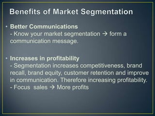 • Better Communications
- Know your market segmentation  form a
communication message.
• Increases in profitability
- Segmentation increases competitiveness, brand
recall, brand equity, customer retention and improve
in communication. Therefore increasing profitability.
- Focus sales  More profits
 
