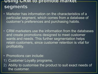 • Marketer has information on the characteristics of a
particular segment, which comes from a database of
customer’s preferences and purchasing habits.
• CRM marketers use the information from the databases
and create promotions designed to meet customer
wants and needs. This further segmentation helps
retain customers, since customer retention is vital for
profitability.
• Promotions can include:
1) Customer Loyalty programs,
2) Ability to customise the product to suit exact needs of
the customer.
 
