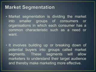 • Market segmentation is dividing the market
into smaller groups of consumers or
organisations in which each consumer has a
common characteristic such as a need or
want.
• It involves building up or breaking down of
potential buyers into groups called market
segments. These segments will allow
marketers to understand their target audience
and thereby make marketing more effective.
 