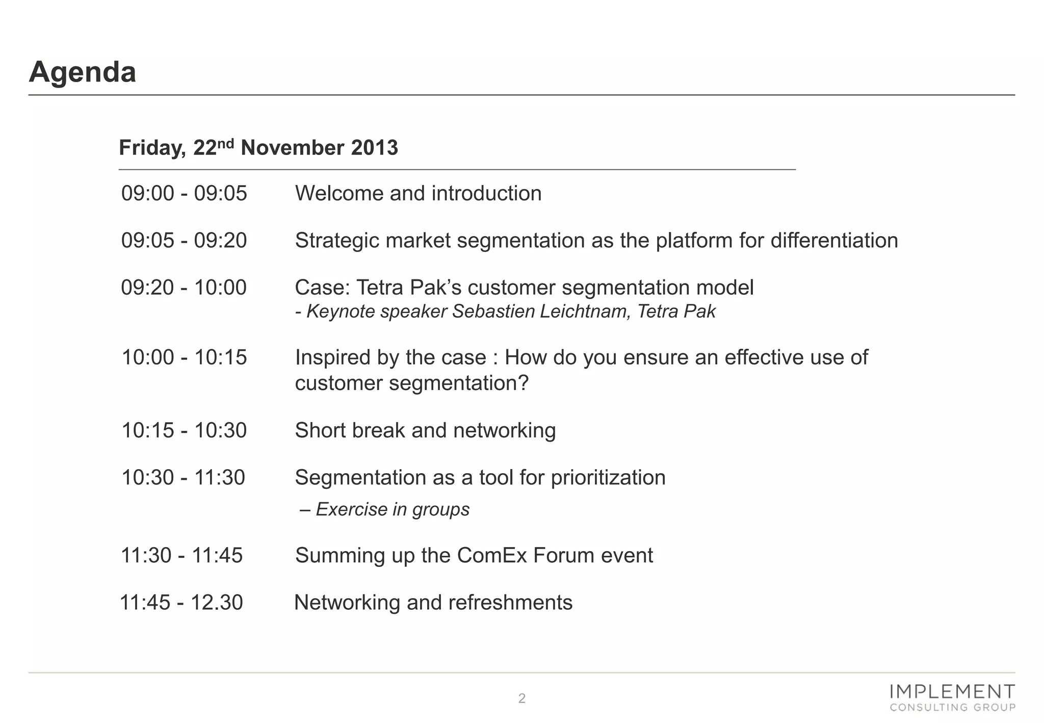 Agenda
Friday, 22nd November 2013
09:00 - 09:05

Welcome and introduction

09:05 - 09:20

Strategic market segmentation as the platform for differentiation

09:20 - 10:00

Case: Tetra Pak’s customer segmentation model
- Keynote speaker Sebastien Leichtnam, Tetra Pak

10:00 - 10:15

Inspired by the case : How do you ensure an effective use of
customer segmentation?

10:15 - 10:30

Short break and networking

10:30 - 11:30

Segmentation as a tool for prioritization
– Exercise in groups

11:30 - 11:45

Summing up the ComEx Forum event

11:45 - 12.30

Networking and refreshments

2

 