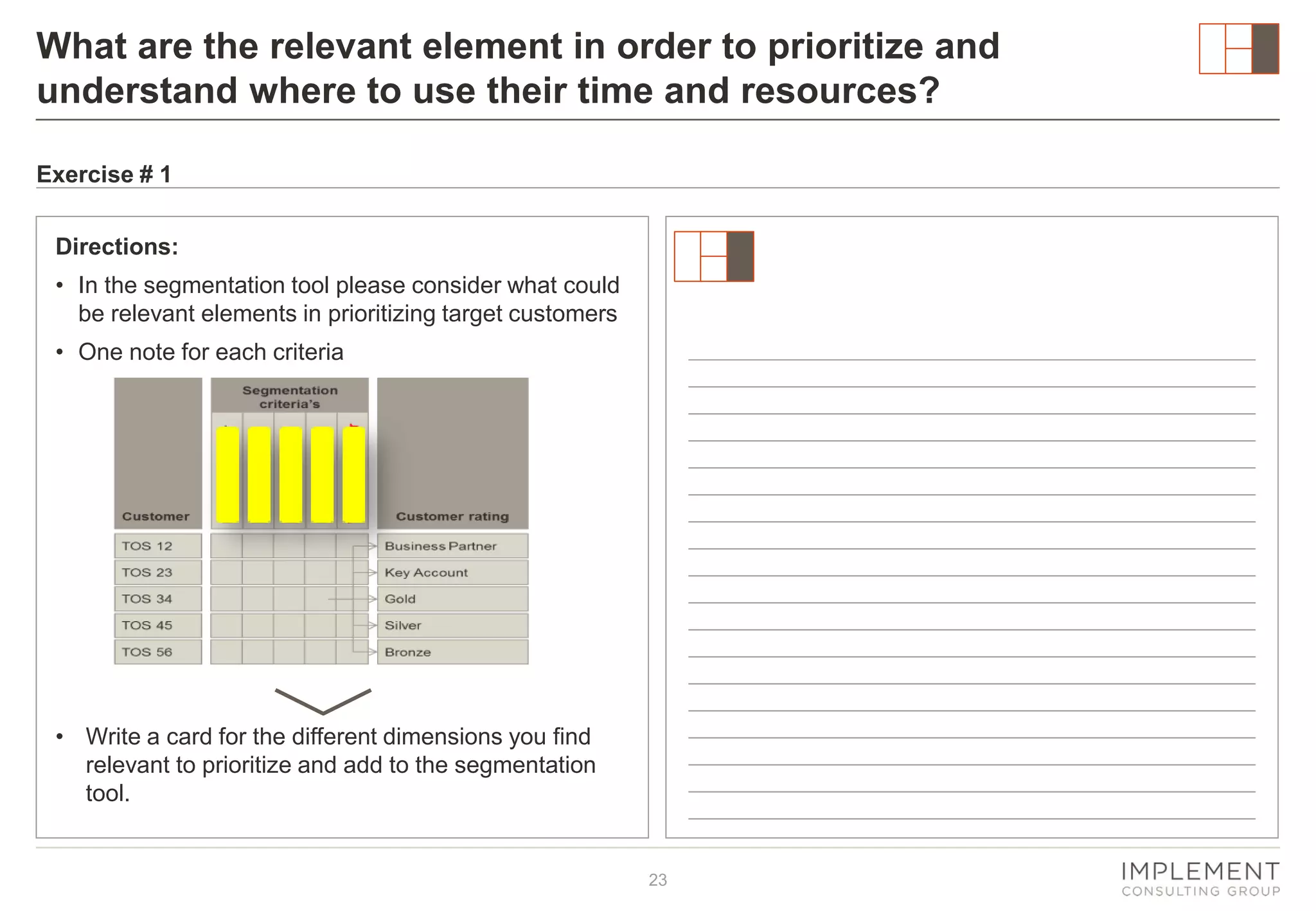What are the relevant element in order to prioritize and
understand where to use their time and resources?
Exercise # 1
Directions:
• In the segmentation tool please consider what could
be relevant elements in prioritizing target customers
• One note for each criteria

• Write a card for the different dimensions you find
relevant to prioritize and add to the segmentation
tool.

23

 