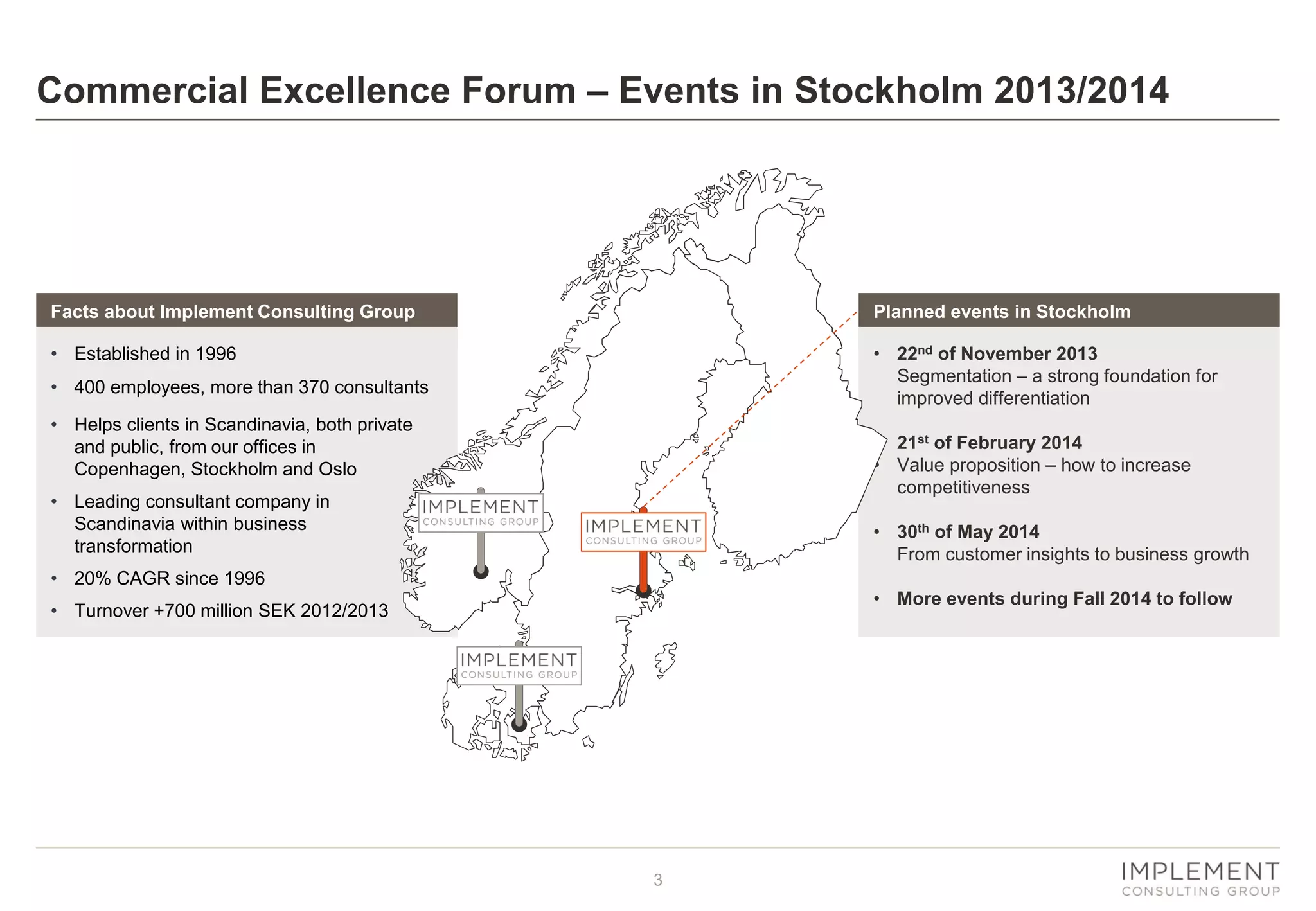 Commercial Excellence Forum – Events in Stockholm 2013/2014

Facts about Implement Consulting Group

Planned events in Stockholm

• Established in 1996

• 22nd of November 2013
Segmentation – a strong foundation for
improved differentiation

• 400 employees, more than 370 consultants
• Helps clients in Scandinavia, both private
and public, from our offices in
Copenhagen, Stockholm and Oslo

• 21st of February 2014
• Value proposition – how to increase
competitiveness

• Leading consultant company in
Scandinavia within business
transformation

• 30th of May 2014
From customer insights to business growth

• 20% CAGR since 1996

• More events during Fall 2014 to follow

• Turnover +700 million SEK 2012/2013

3

 