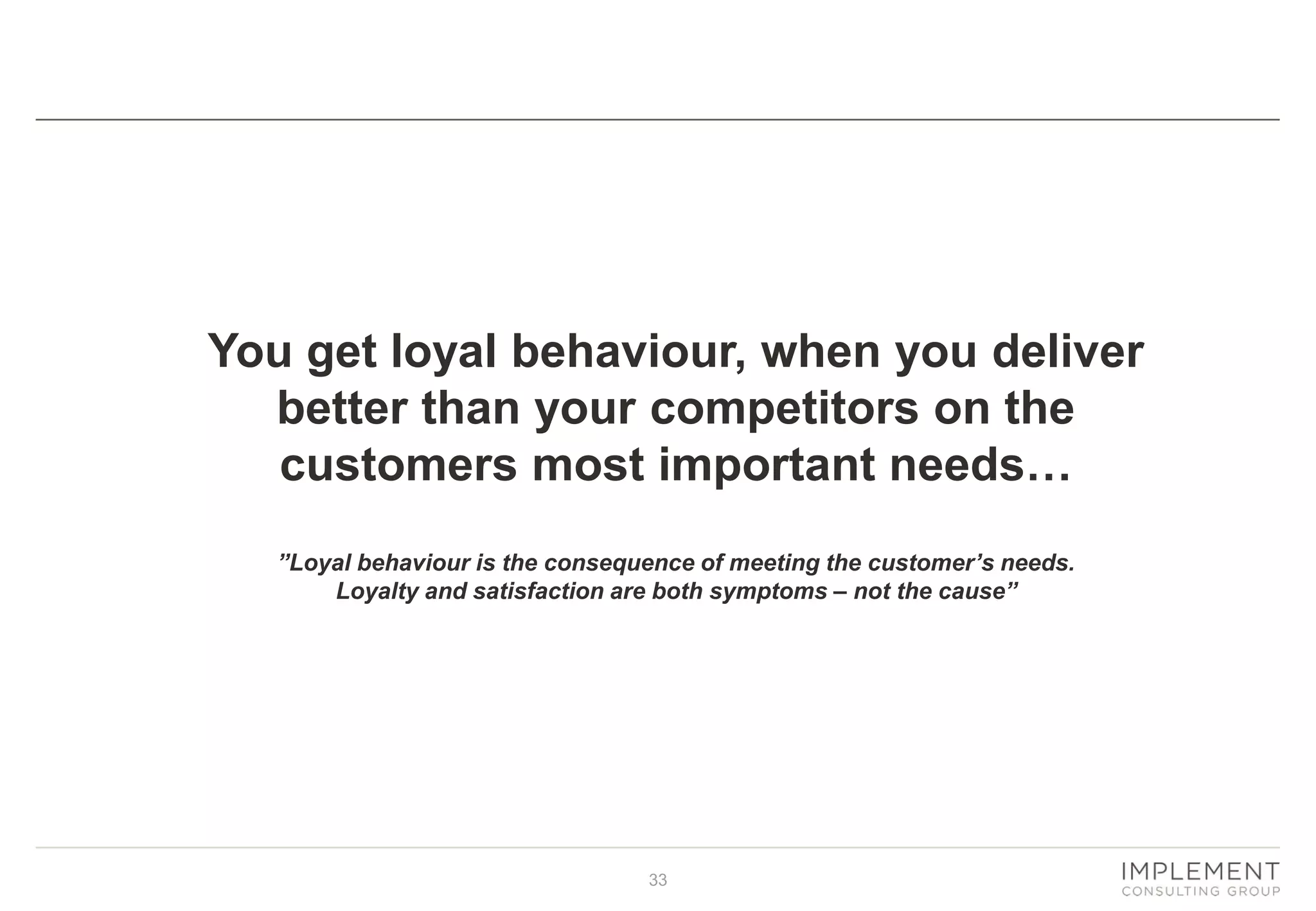 You get loyal behaviour, when you deliver
better than your competitors on the
customers most important needs…
”Loyal behaviour is the consequence of meeting the customer’s needs.
Loyalty and satisfaction are both symptoms – not the cause”

33

 