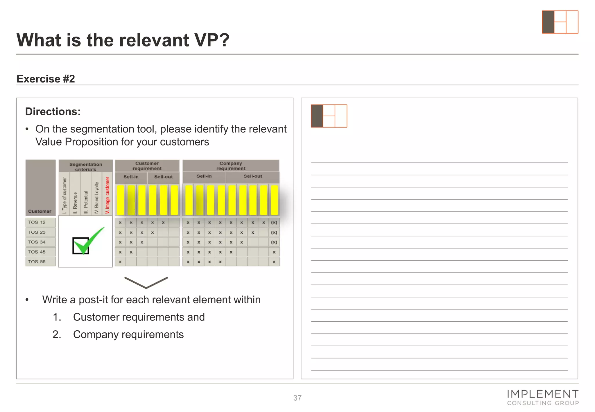 What is the relevant VP?
Exercise #2
Directions:
• On the segmentation tool, please identify the relevant
Value Proposition for your customers

•

Write a post-it for each relevant element within
1.

Customer requirements and

2.

Company requirements

37

 