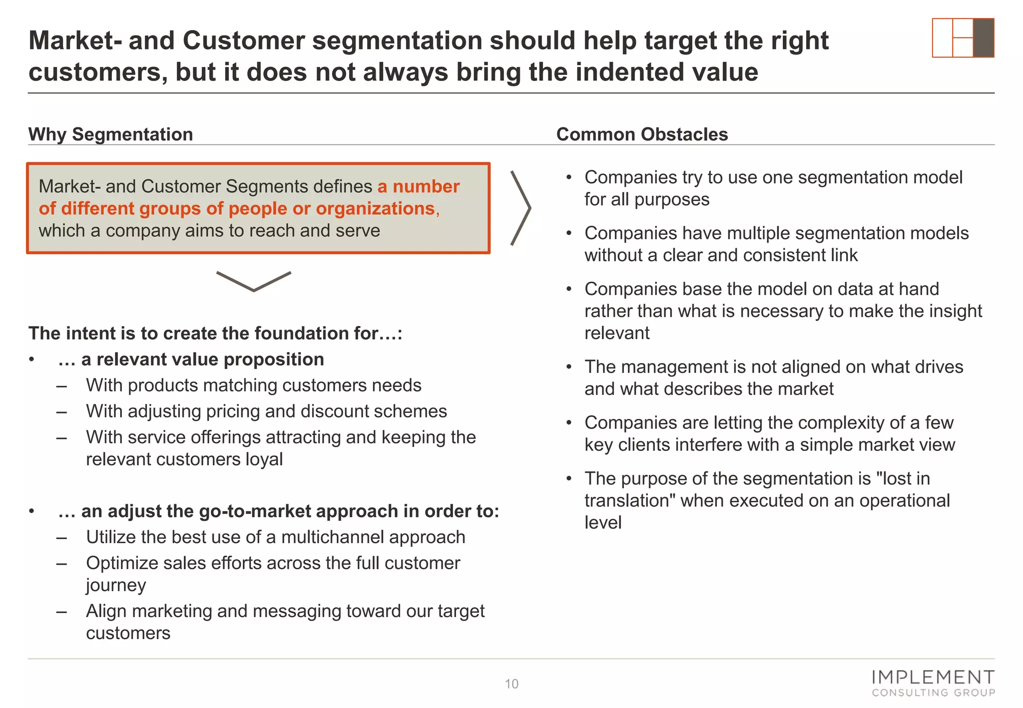 Market- and Customer segmentation should help target the right
customers, but it does not always bring the indented value
Why Segmentation

Common Obstacles
• Companies try to use one segmentation model
for all purposes

Market- and Customer Segments defines a number
of different groups of people or organizations,
which a company aims to reach and serve

• Companies have multiple segmentation models
without a clear and consistent link
• Companies base the model on data at hand
rather than what is necessary to make the insight
relevant

The intent is to create the foundation for…:
• … a relevant value proposition
‒ With products matching customers needs
‒ With adjusting pricing and discount schemes
‒ With service offerings attracting and keeping the
relevant customers loyal
•

• The management is not aligned on what drives
and what describes the market
• Companies are letting the complexity of a few
key clients interfere with a simple market view
• The purpose of the segmentation is "lost in
translation" when executed on an operational
level

… an adjust the go-to-market approach in order to:
‒ Utilize the best use of a multichannel approach
‒ Optimize sales efforts across the full customer
journey
‒ Align marketing and messaging toward our target
customers
10

 