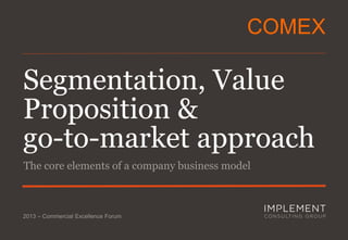 ComEx

Segmentation, Value
Proposition &
go-to-market approach
The core elements of a company business model

2013 – Commercial Excellence Forum

 