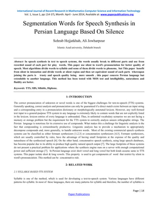 International Journal of Recent Research in Mathematics Computer Science and Information Technology 
Vol. 1, Issue 1, pp: (14-17), Month: April - June 2014, Available at: www.paperpublications.org 
Page | 14 
Paper Publications 
Segmentation Words for Speech Synthesis in Persian Language Based On Silence Sohrab Hojjatkhah, Ali Jowharpour Islamic Azad university, Dehdasht branch Abstract: In speech synthesis in text to speech systems, the words usually break to different parts and use from recorded sound of each part for play words. This paper use silent in word's pronunciation for better quality of speech. Most algorithms divide words to syllable and some of them divide words to phoneme, but This paper benefit from silent in intonation and divide words at silent region and then set equivalent sound of each parts whereupon joining the parts is trusty and speech quality being more smooth . this paper concern Persian language but extendable to another language. This method has been tested with MOS test and intelligibility, naturalness and fluidity are better. Keywords: TTS, SBS, Sillable, Diphone. 1- INTRODUCTION The correct pronunciation of unknown or novel words is one of the biggest challenges for text-to-speech (TTS) systems. Generally speaking, correct analysis and pronunciation can only be guaranteed if a direct match exists between an input string and a corresponding entry in a pronunciation dictionary or morphologically annotated lexicon. However, any well-formed text input to a general-purpose TTS system in any language is extremely likely to contain words that are not explicitly listed in the lexicon. lexicon entries of every language is unbounded; Thus, in unlimited vocabulary scenarios we are not facing a memory or storage problem but the requirement for the TTS system to correctly analyze unseen orthographic strings. The Persian language is notorious for its extensive use of compounds. What makes this a challenge for linguistic analysis is the fact that compounding is extraordinarily productive. Linguistic analysis has to provide a mechanism to appropriately decompose compounds and, more generally, to handle unknown words. Most of the existing commercial speech synthesis systems can be classified as either formant synthesizers [1,2,3] or concatenation synthesizers [4,5]. Formant synthesizers, which are usually controlled by rules, have the advantage of having small footprints at the expense of the quality and naturalness of the synthesized speech [6]. On the other hand, concatenative speech synthesis, using large speech databases, has become popular due to its ability to produce high quality natural speech output [7]. The large footprints of these systems do not present a practical problem for applications where the synthesis engine runs on a server with enough computational power and sufficient storage [7]. In Persian language exist short vowel and long vowel but both kinds assume same in TTS systems. This paper isolate short & long vowels. This property is used to get components of word that restrict by silent in word's pronounciation. This method can be concatenative rule. 2- RELATED WORK 2.1 SYLLABLE BASED TTS SYSTEM 
Syllable is one of the method, which is used for developing a text-to-speech system. Various languages have different patterns for syllable. In most of these languages, there are many patterns for syllable and therefore, the number of syllables is  