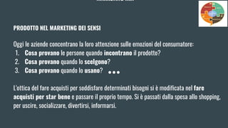 MARKETING MIX
PRODOTTO NEL MARKETING DEI SENSI
Oggi le aziende concentrano la loro attenzione sulle emozioni del consumatore:
1. Cosa provano le persone quando incontrano il prodotto?
2. Cosa provano quando lo scelgono?
3. Cosa provano quando lo usano?
L'ottica del fare acquisti per soddisfare determinati bisogni si è modificata nel fare
acquisti per star bene e passare il proprio tempo. Si è passati dalla spesa allo shopping,
per uscire, socializzare, divertirsi, informarsi.
 