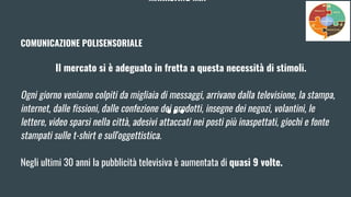 MARKETING MIX
COMUNICAZIONE POLISENSORIALE
Il mercato si è adeguato in fretta a questa necessità di stimoli.
Ogni giorno veniamo colpiti da migliaia di messaggi, arrivano dalla televisione, la stampa,
internet, dalle fissioni, dalle confezione dei prodotti, insegne dei negozi, volantini, le
lettere, video sparsi nella città, adesivi attaccati nei posti più inaspettati, giochi e fonte
stampati sulle t-shirt e sull'oggettistica.
Negli ultimi 30 anni la pubblicità televisiva è aumentata di quasi 9 volte.
 