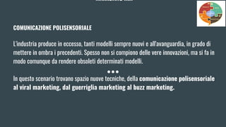 MARKETING MIX
COMUNICAZIONE POLISENSORIALE
L'industria produce in eccesso, tanti modelli sempre nuovi e all'avanguardia, in grado di
mettere in ombra i precedenti. Spesso non si compiono delle vere innovazioni, ma si fa in
modo comunque da rendere obsoleti determinati modelli.
In questo scenario trovano spazio nuove tecniche, della comunicazione polisensoriale
al viral marketing, dal guerriglia marketing al buzz marketing.
 