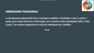 MARKETING MIX
COMUNICAZIONE POLISENSORIALE
La comunicazione polisensoriale mira a emozionare il pubblico, stimolandone i sensi. La visita, il
canale verso il quale indirizzare le informazioni, ora si comunica anche coinvolgendo l’udito, il tatto,
il gusto. È un processo impegnativo ma molto più coinvolgente per il pubblico.
 