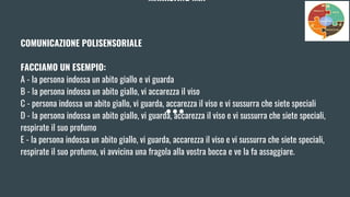 MARKETING MIX
COMUNICAZIONE POLISENSORIALE
FACCIAMO UN ESEMPIO:
A - la persona indossa un abito giallo e vi guarda
B - la persona indossa un abito giallo, vi accarezza il viso
C - persona indossa un abito giallo, vi guarda, accarezza il viso e vi sussurra che siete speciali
D - la persona indossa un abito giallo, vi guarda, accarezza il viso e vi sussurra che siete speciali,
respirate il suo profumo
E - la persona indossa un abito giallo, vi guarda, accarezza il viso e vi sussurra che siete speciali,
respirate il suo profumo, vi avvicina una fragola alla vostra bocca e ve la fa assaggiare.
 
