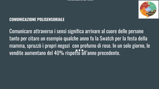 MARKETING MIX
COMUNICAZIONE POLISENSORIALE
Comunicare attraverso i sensi significa arrivare al cuore delle persone
tanto per citare un esempio qualche anno fa la Swatch per la festa della
mamma, spruzzò i propri negozi con profumo di rose. In un solo giorno, le
vendite aumentano del 40% rispetto all’anno precedente.
 