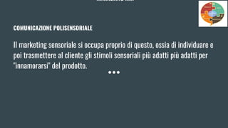 MARKETING MIX
COMUNICAZIONE POLISENSORIALE
Il marketing sensoriale si occupa proprio di questo, ossia di individuare e
poi trasmettere al cliente gli stimoli sensoriali più adatti più adatti per
"innamorarsi" del prodotto.
 